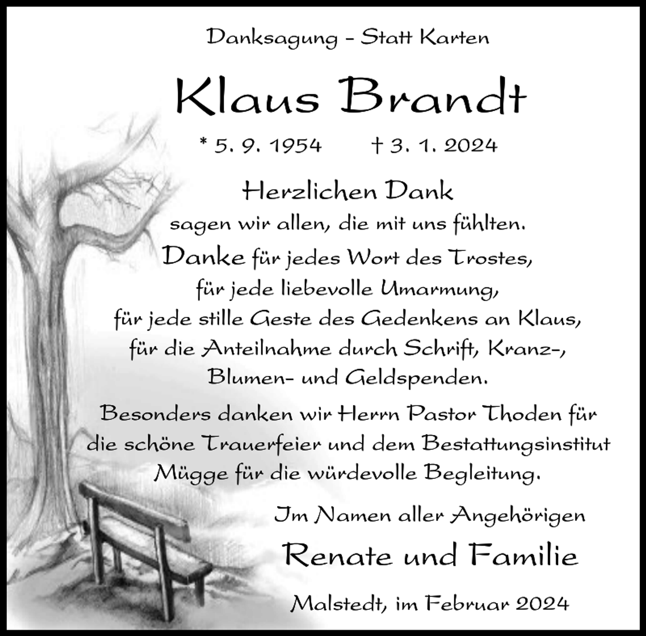 <p>Danksagung - Statt Karten</p><p>Klaus Brandt<br />* 5. 9. 1954</p><p>† 3. 1. 2024</p><p>Herzlichen Dank<br />sagen wir allen, die mit uns fühlten.<br />Danke für jedes Wort des Trostes,<br />für jede liebevolle Umarmung,<br />für jede stille Geste des Gedenkens an Klaus,<br />für die Anteilnahme durch Schrift, Kranz-,<br />Blumen- und Geldspenden.<br />Besonders danken wir Herrn Pastor Thoden für<br />die schöne Trauerfeier und dem Bestattungsinstitut<br />Mügge für die würdevolle Begleitung.<br />Im Namen aller Angehörigen</p><p>Renate und Familie<br />Malstedt, im Februar 2024</p>