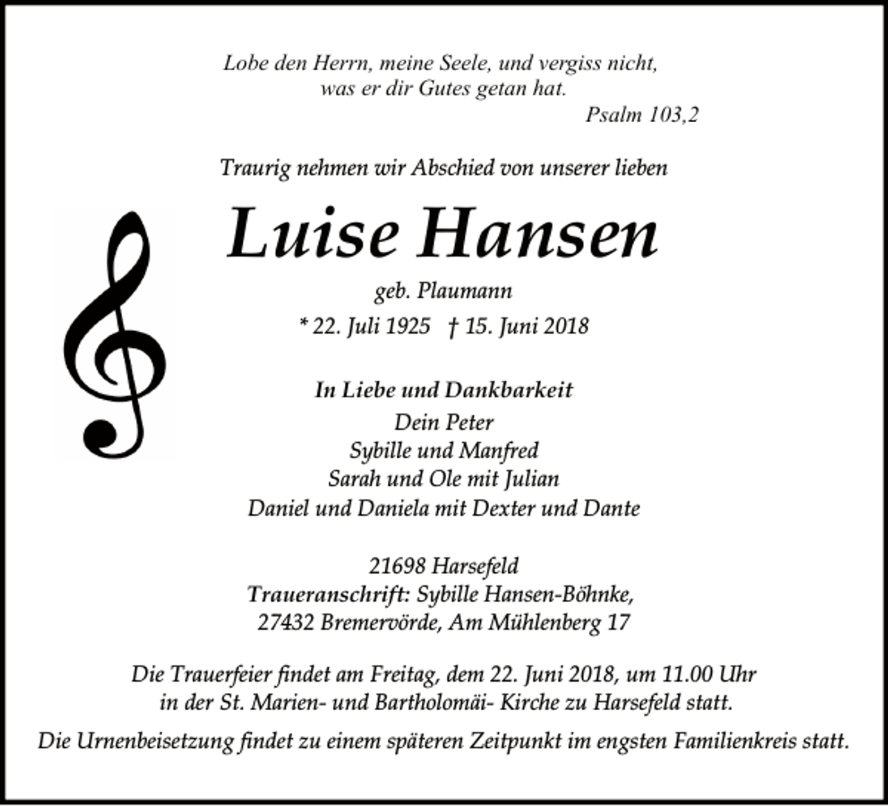 <p>Lobe den Herrn, meine Seele, und vergiss nicht,<br />was er dir Gutes getan hat.<br />Psalm 103,2<br />Traurig nehmen wir Abschied von unserer lieben</p><p>Luise Hansen<br />geb. Plaumann<br />* 22. Juli 1925 † 15. Juni 2018<br />In Liebe und Dankbarkeit<br />Dein Peter<br />Sybille und Manfred<br />Sarah und Ole mit Julian<br />Daniel und Daniela mit Dexter und Dante<br />21698 Harsefeld<br />Traueranschrift: Sybille Hansen-Böhnke,<br />27432 Bremervörde, Am Mühlenberg 17</p><p>Die Trauerfeier findet am Freitag, dem 22. Juni 2018, um 11.00 Uhr<br />in der St. Marien- und Bartholomäi- Kirche zu Harsefeld statt.<br />Die Urnenbeisetzung findet zu einem späteren Zeitpunkt im engsten Familienkreis statt.</p>