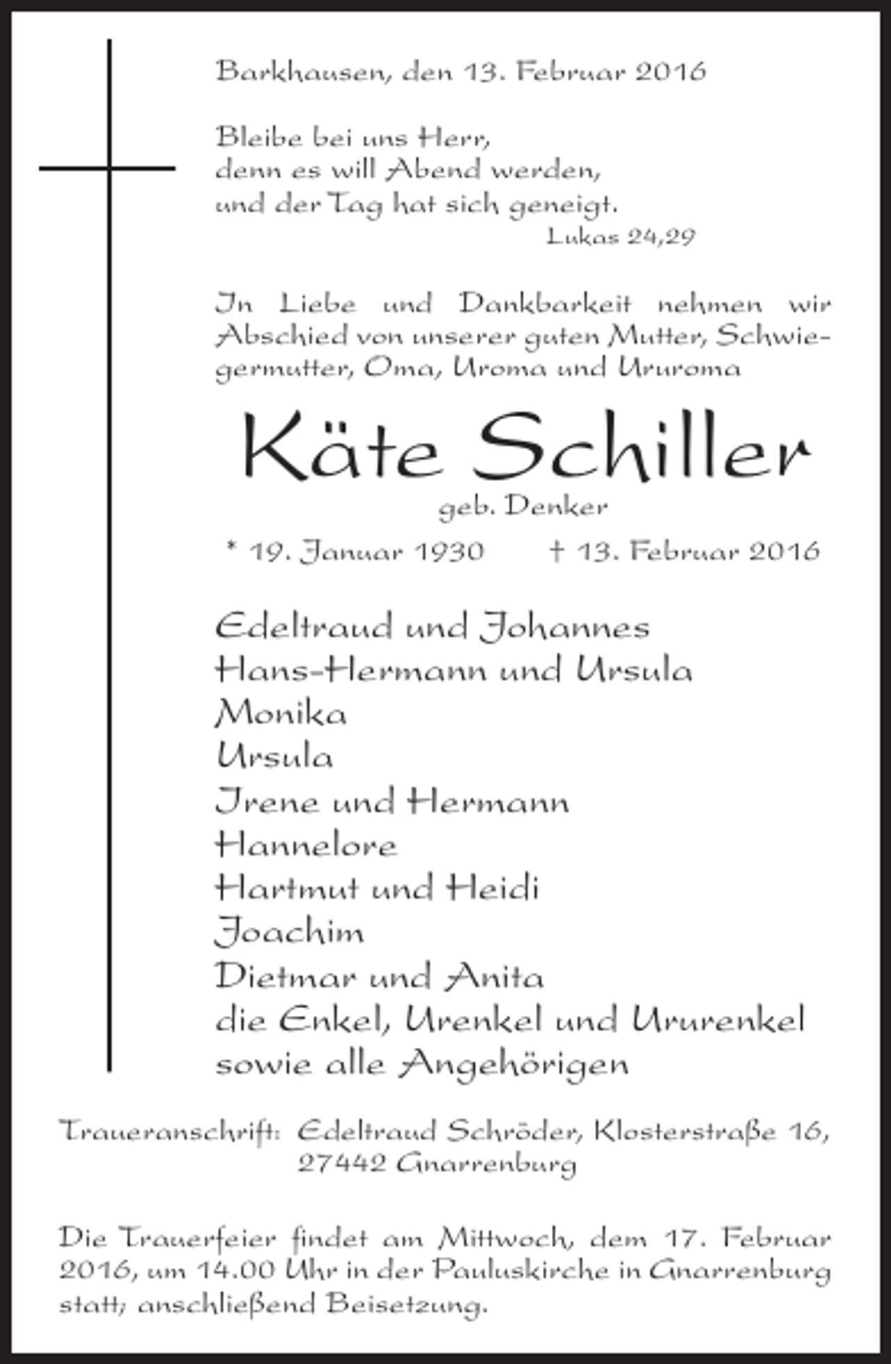 <p>Barkhausen, den 13. Februar 2016<br />Bleibe bei uns Herr,<br />denn es will Abend werden,<br />und der Tag hat sich geneigt.</p><p>Lukas 24,29</p><p>In Liebe und Dankbarkeit nehmen wir<br />Abschied von unserer guten Mutter, Schwiegermutter, Oma, Uroma und Ururoma</p><p>Käte Schiller</p><p>geb. Denker<br />* 19. Januar 1930<br />† 13. Februar 2016</p><p>Edeltraud und Johannes<br />Hans-Hermann und Ursula<br />Monika<br />Ursula<br />Irene und Hermann<br />Hannelore<br />Hartmut und Heidi<br />Joachim<br />Dietmar und Anita<br />die Enkel, Urenkel und Ururenkel<br />sowie alle Angehörigen<br />Traueranschrift:<br />Edeltraud Schröder, Klosterstraße 16,<br />27442 Gnarrenburg<br />Die Trauerfeier findet am Mittwoch, dem 17. Februar<br />2016, um 14.00 Uhr in der Pauluskirche in Gnarrenburg<br />statt; anschließend Beisetzung.</p>