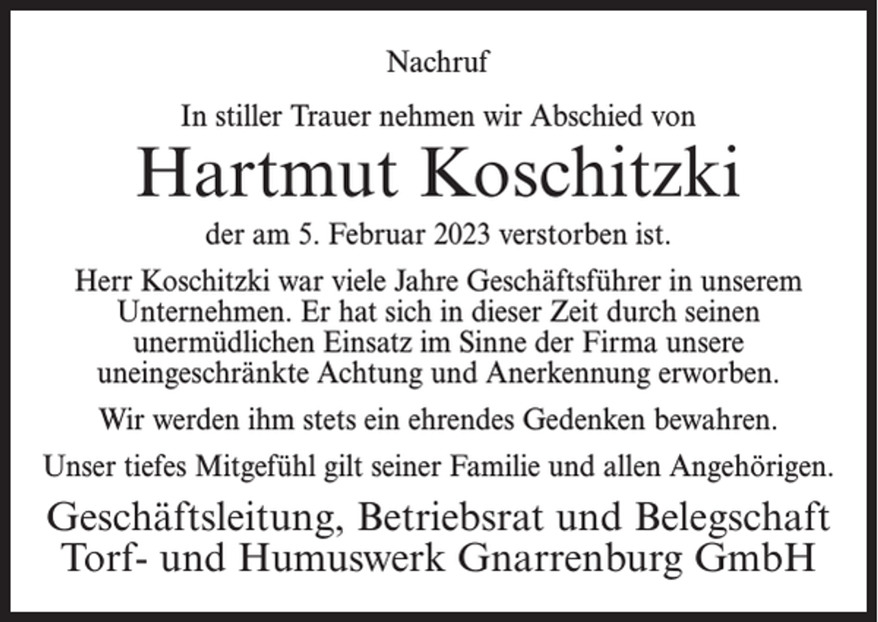 <p>Nachruf<br />In stiller Trauer nehmen wir Abschied von</p><p>Hartmut Koschitzki<br />der am 5. Februar 2023 verstorben ist.<br />Herr Koschitzki war viele Jahre Geschäftsführer in unserem<br />Unternehmen. Er hat sich in dieser Zeit durch seinen<br />unermüdlichen Einsatz im Sinne der Firma unsere<br />uneingeschränkte Achtung und Anerkennung erworben.<br />Wir werden ihm stets ein ehrendes Gedenken bewahren.<br />Unser tiefes Mitgefühl gilt seiner Familie und allen Angehörigen.</p><p>Geschäftsleitung, Betriebsrat und Belegschaft<br />Torf- und Humuswerk Gnarrenburg GmbH</p>