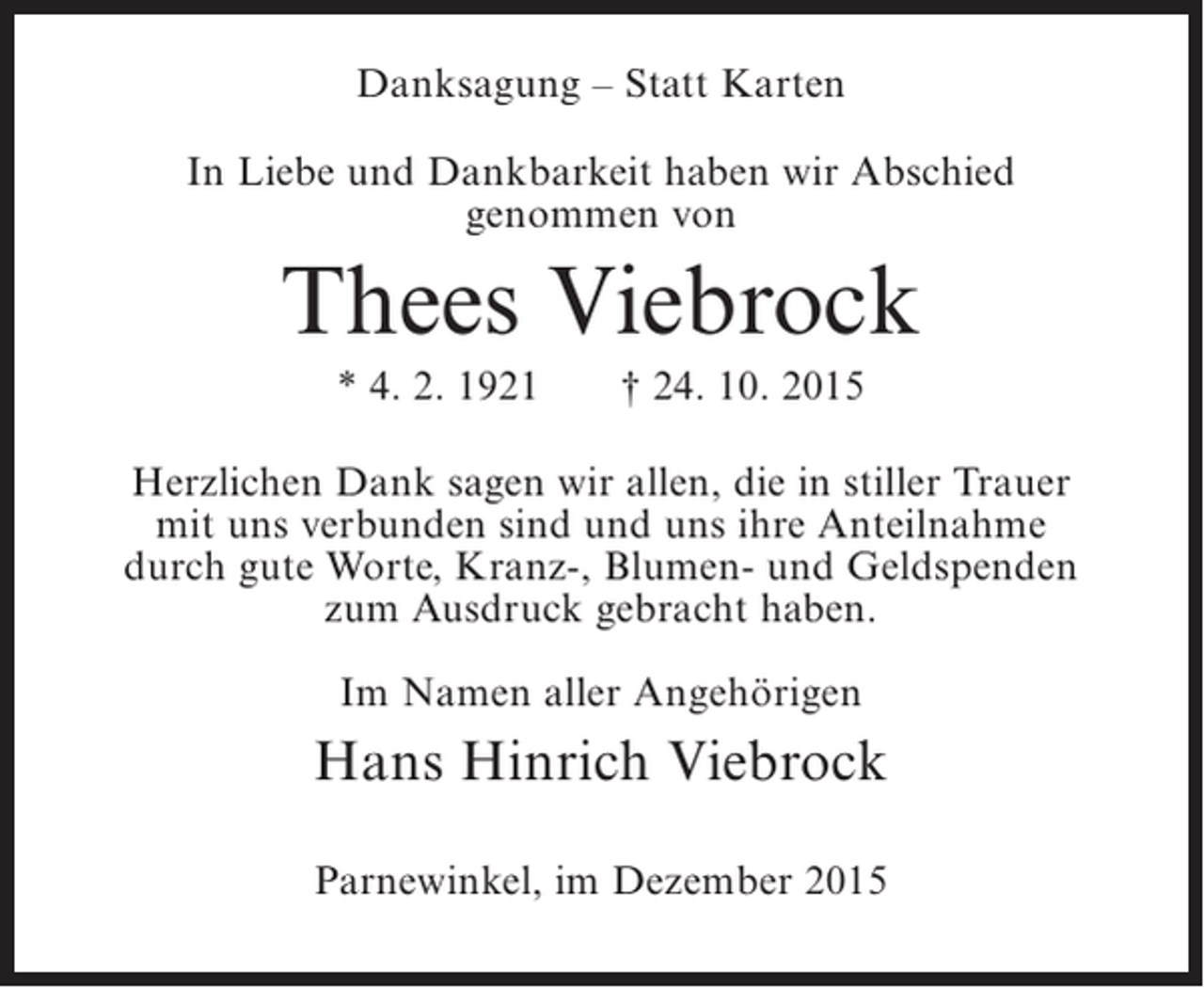 <p>Danksagung  Statt Karten<br />In Liebe und Dankbarkeit haben wir Abschied<br />genommen von</p><p>Thees Viebrock<br />* 4. 2. 1921</p><p> 24. 10. 2015</p><p>Herzlichen Dank sagen wir allen, die in stiller Trauer<br />mit uns verbunden sind und uns ihre Anteilnahme<br />durch gute Worte, Kranz-, Blumen- und Geldspenden<br />zum Ausdruck gebracht haben.<br />Im Namen aller Angehörigen</p><p>Hans Hinrich Viebrock<br />Parnewinkel, im Dezember 2015</p>