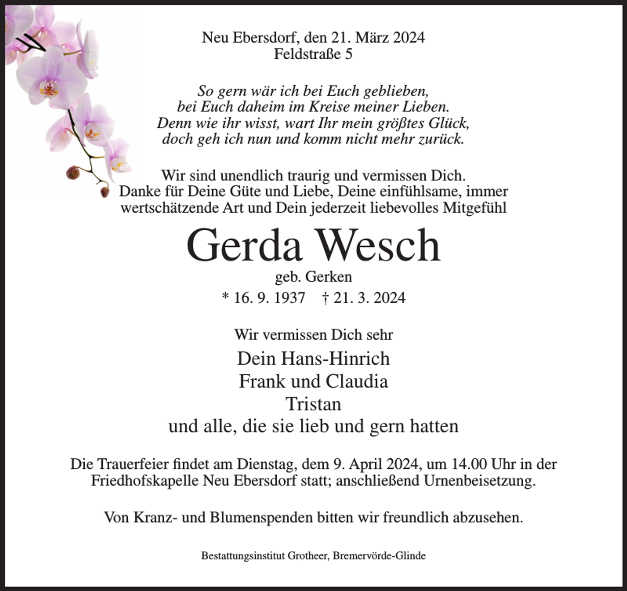 <p>Neu Ebersdorf, den 21. März 2024<br />Feldstraße 5<br />So gern wär ich bei Euch geblieben,<br />bei Euch daheim im Kreise meiner Lieben.<br />Denn wie ihr wisst, wart Ihr mein größtes Glück,<br />doch geh ich nun und komm nicht mehr zurück.<br />Wir sind unendlich traurig und vermissen Dich.<br />Danke für Deine Güte und Liebe, Deine einfühlsame, immer<br />wertschätzende Art und Dein jederzeit liebevolles Mitgefühl</p><p>Gerda Wesch<br />geb. Gerken<br />* 16. 9. 1937 † 21. 3. 2024<br />Wir vermissen Dich sehr</p><p>Dein Hans-Hinrich<br />Frank und Claudia<br />Tristan<br />und alle, die sie lieb und gern hatten<br />Die Trauerfeier findet am Dienstag, dem 9. April 2024, um 14.00 Uhr in der<br />Friedhofskapelle Neu Ebersdorf statt; anschließend Urnenbeisetzung.<br />Von Kranz- und Blumenspenden bitten wir freundlich abzusehen.<br />Bestattungsinstitut Grotheer, Bremervörde-Glinde</p>