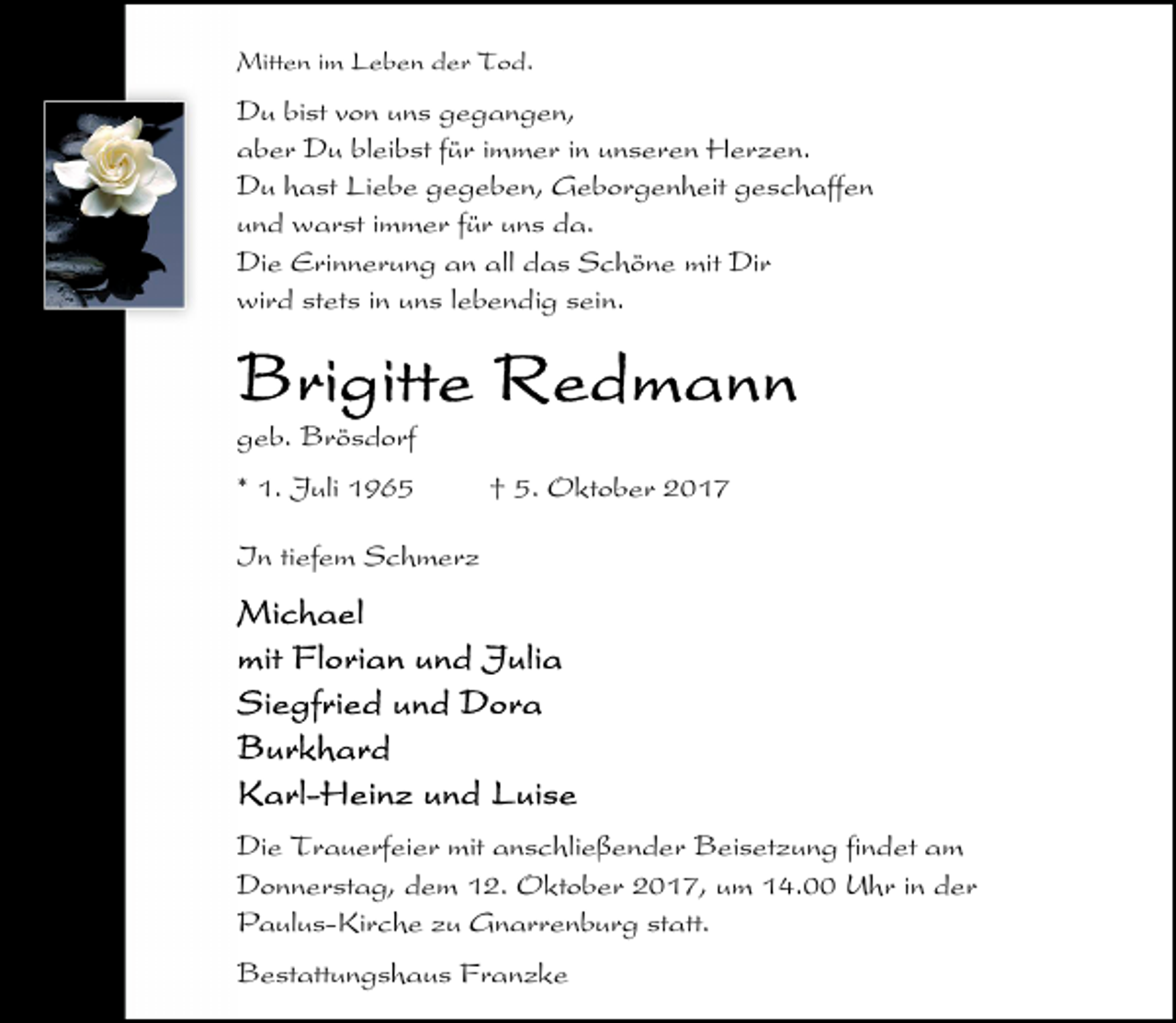 <p>Mitten im Leben der Tod.</p>
<p>Du bist von uns gegangen,<br />aber Du bleibst für immer in unseren Herzen.<br />Du hast Liebe gegeben, Geborgenheit geschaffen<br />und warst immer für uns da.<br />Die Erinnerung an all das Schöne mit Dir<br />wird stets in uns lebendig sein.</p>
<p>geb. Brösdorf<br />* 1. Juli 1965</p>
<p>† 5. Oktober 2017</p>
<p>In tiefem Schmerz</p>
<p>Die Trauerfeier mit anschließender Beisetzung findet am<br />Donnerstag, dem 12. Oktober 2017, um 14.00 Uhr in der<br />Paulus-Kirche zu Gnarrenburg statt.<br />Bestattungshaus Franzke</p>