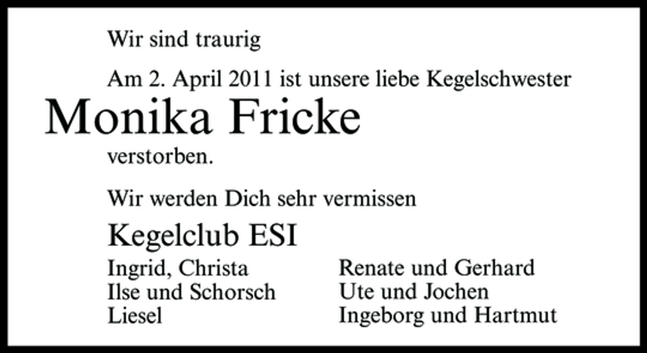 <p>Wir sind traurig Am 2. April 2011 ist unsere liebe Kegelschwester</p><p>Monika Fricke<br />verstorben. Wir werden Dich sehr vermissen</p><p>Kegelclub ESI<br />Ingrid, Christa Ilse und Schorsch Liesel Renate und Gerhard Ute und Jochen Ingeborg und Hartmut</p>