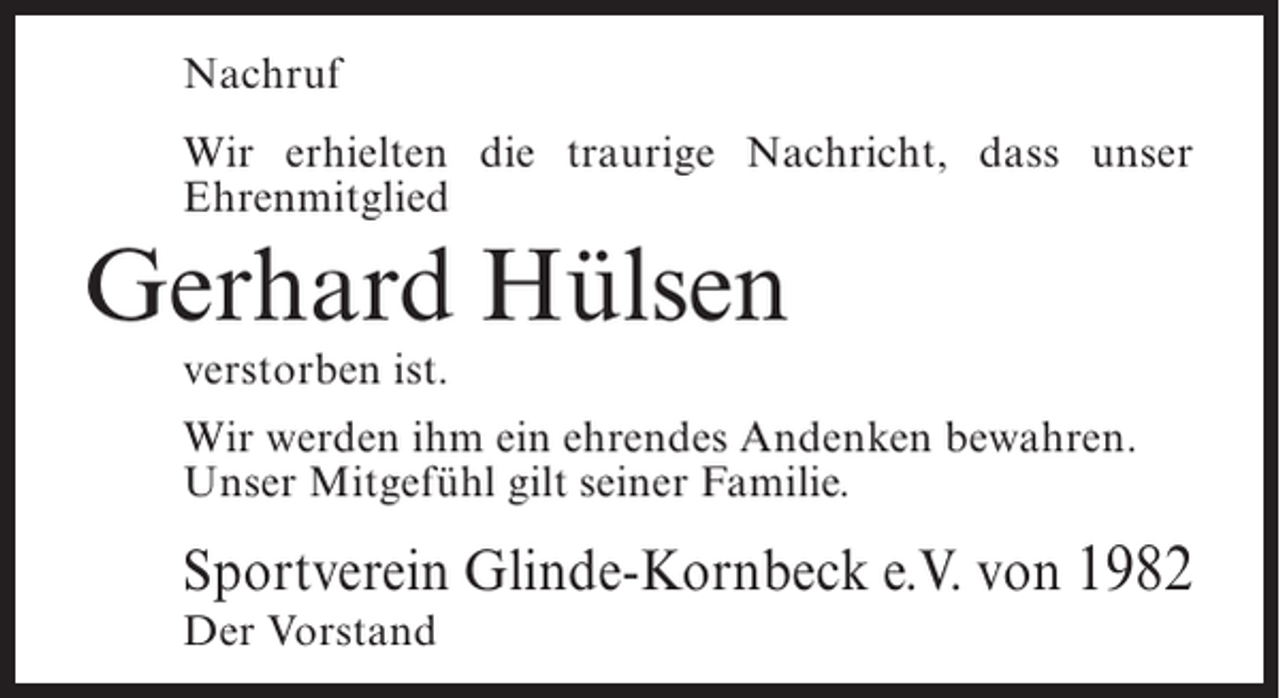 <p>Nachruf<br />Wir erhielten die traurige Nachricht, dass unser<br />Ehrenmitglied</p><p>Gerhard Hülsen<br />verstorben ist.</p><p>Wir werden ihm ein ehrendes Andenken bewahren.<br />Unser Mitgefühl gilt seiner Familie.</p><p>Sportverein Glinde-Kornbeck e.V. von 1982<br />Der Vorstand</p>