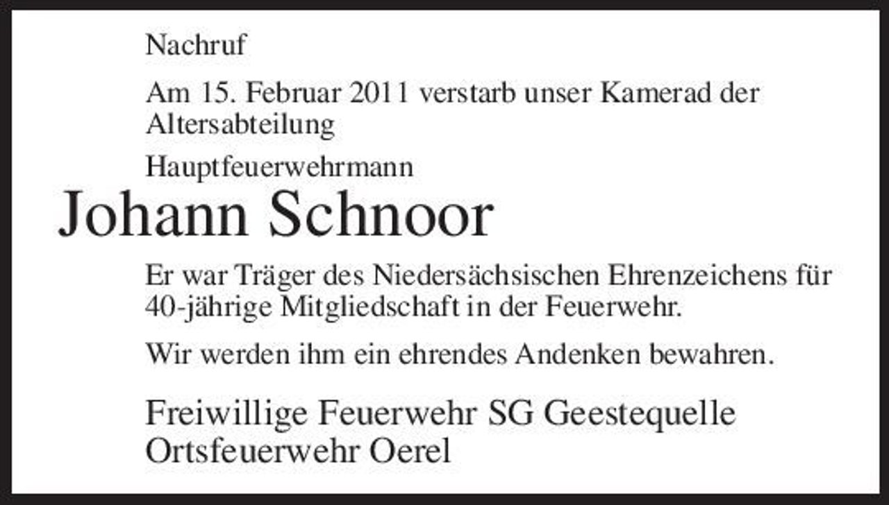 <p>Nachruf Am 15. Februar 2011 verstarb unser Kamerad der Altersabteilung Hauptfeuerwehrmann</p><p>Johann Schnoor<br />Er war Träger des Niedersächsischen Ehrenzeichens für 40-jährige Mitgliedschaft in der Feuerwehr. Wir werden ihm ein ehrendes Andenken bewahren.</p><p>Freiwillige Feuerwehr SG Geestequelle Ortsfeuerwehr Oerel</p>
