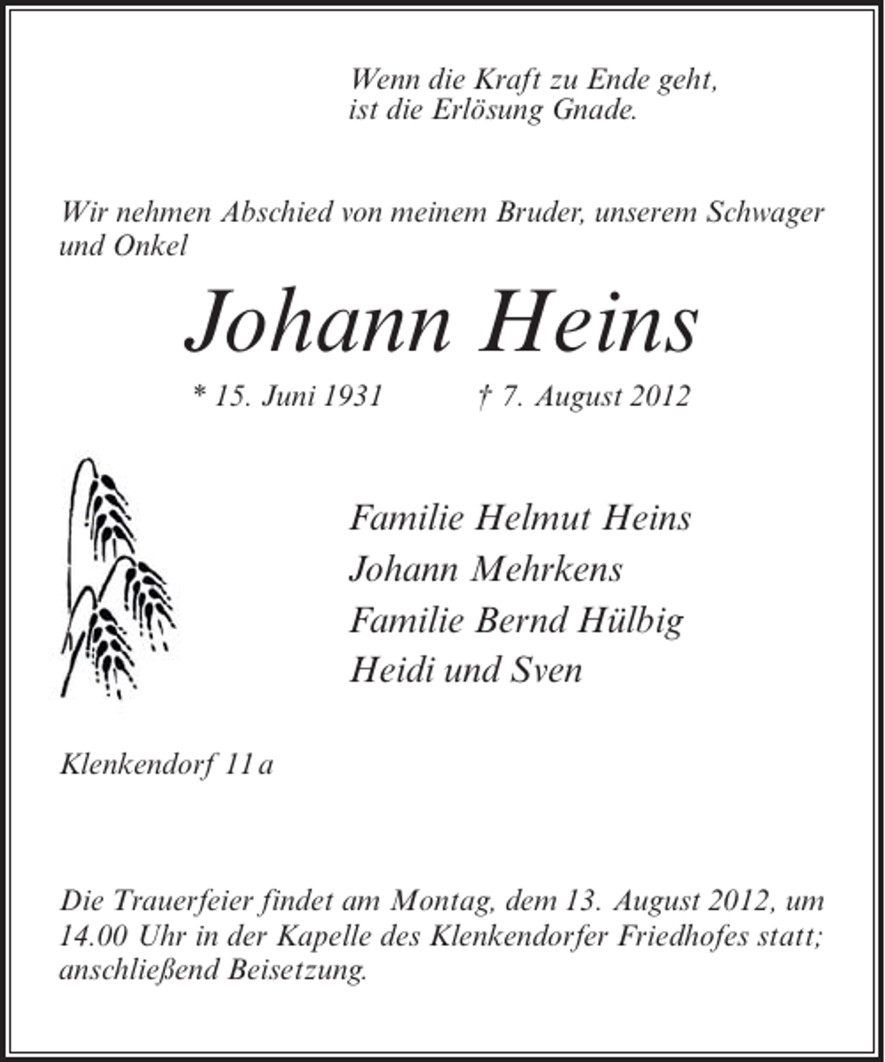 <p>Wenn die Kraft zu Ende geht,<br />ist die Erlösung Gnade.<br />Wir nehmen Abschied von meinem Bruder, unserem Schwager<br />und Onkel</p><p>Johann Heins<br />* 15. Juni 1931</p><p>† 7. August 2012</p><p>Familie Helmut Heins<br />Johann Mehrkens<br />Familie Bernd Hülbig<br />Heidi und Sven<br />Klenkendorf 11 a</p><p>Die Trauerfeier findet am Montag, dem 13. August 2012, um<br />14.00 Uhr in der Kapelle des Klenkendorfer Friedhofes statt;<br />anschließend Beisetzung.</p>