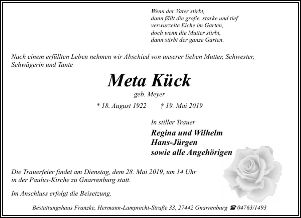 <p>Wenn der Vater stirbt,<br />dann fällt die große, starke und tief<br />verwurzelte Eiche im Garten,<br />doch wenn die Mutter stirbt,<br />dann stirbt der ganze Garten.</p><p>Nach einem erfüllten Leben nehmen wir Abschied von unserer lieben Mutter, Schwester,<br />Schwägerin und Tante</p><p>Meta Kück<br />geb. Meyer</p><p>* 18. August 1922</p><p>† 19. Mai 2019<br />In stiller Trauer</p><p>Regina und Wilhelm<br />Hans-Jürgen<br />sowie alle Angehörigen<br />Die Trauerfeier findet am Dienstag, dem 28. Mai 2019, um 14 Uhr<br />in der Paulus-Kirche zu Gnarrenburg statt.<br />Im Anschluss erfolgt die Beisetzung.<br />Bestattungshaus Franzke, Hermann-Lamprecht-Straße 33, 27442 Gnarrenburg ( 04763/1493</p>