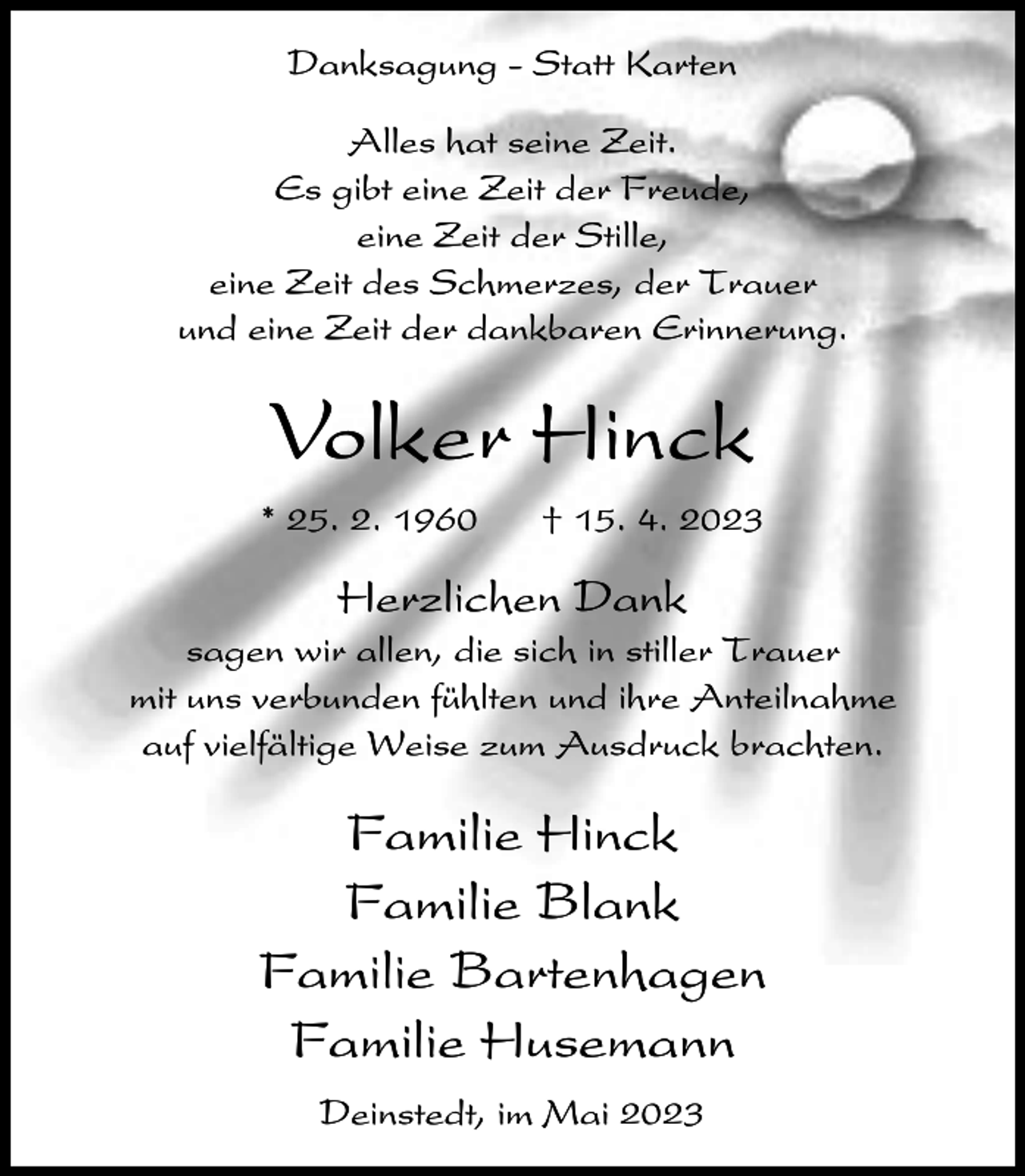 <p>Danksagung - Statt Karten<br />Alles hat seine Zeit.<br />Es gibt eine Zeit der Freude,<br />eine Zeit der Stille,<br />eine Zeit des Schmerzes, der Trauer<br />und eine Zeit der dankbaren Erinnerung.</p><p>Volker Hinck<br />* 25. 2. 1960</p><p>† 15. 4. 2023</p><p>Herzlichen Dank<br />sagen wir allen, die sich in stiller Trauer<br />mit uns verbunden fühlten und ihre Anteilnahme<br />auf vielfältige Weise zum Ausdruck brachten.</p><p>Familie Hinck<br />Familie Blank<br />Familie Bartenhagen<br />Familie Husemann<br />Deinstedt, im Mai 2023</p>