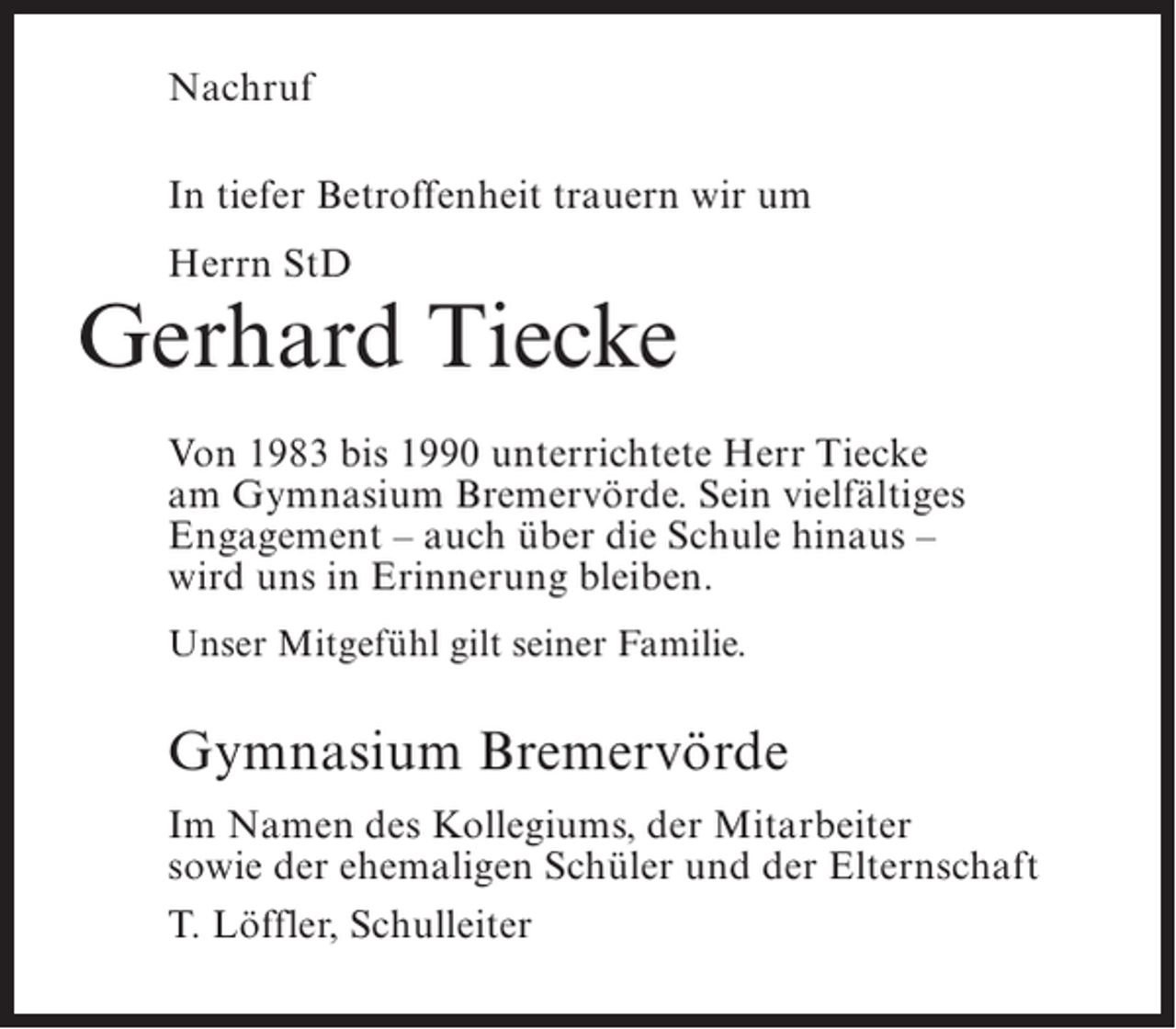 <p>Nachruf<br />In tiefer Betroffenheit trauern wir um<br />Herrn StD</p><p>Gerhard Tiecke<br />Von 1983 bis 1990 unterrichtete Herr Tiecke<br />am Gymnasium Bremervörde. Sein vielfältiges<br />Engagement – auch über die Schule hinaus –<br />wird uns in Erinnerung bleiben.<br />Unser Mitgefühl gilt seiner Familie.</p><p>Gymnasium Bremervörde<br />Im Namen des Kollegiums, der Mitarbeiter<br />sowie der ehemaligen Schüler und der Elternschaft<br />T. Löffler, Schulleiter</p>