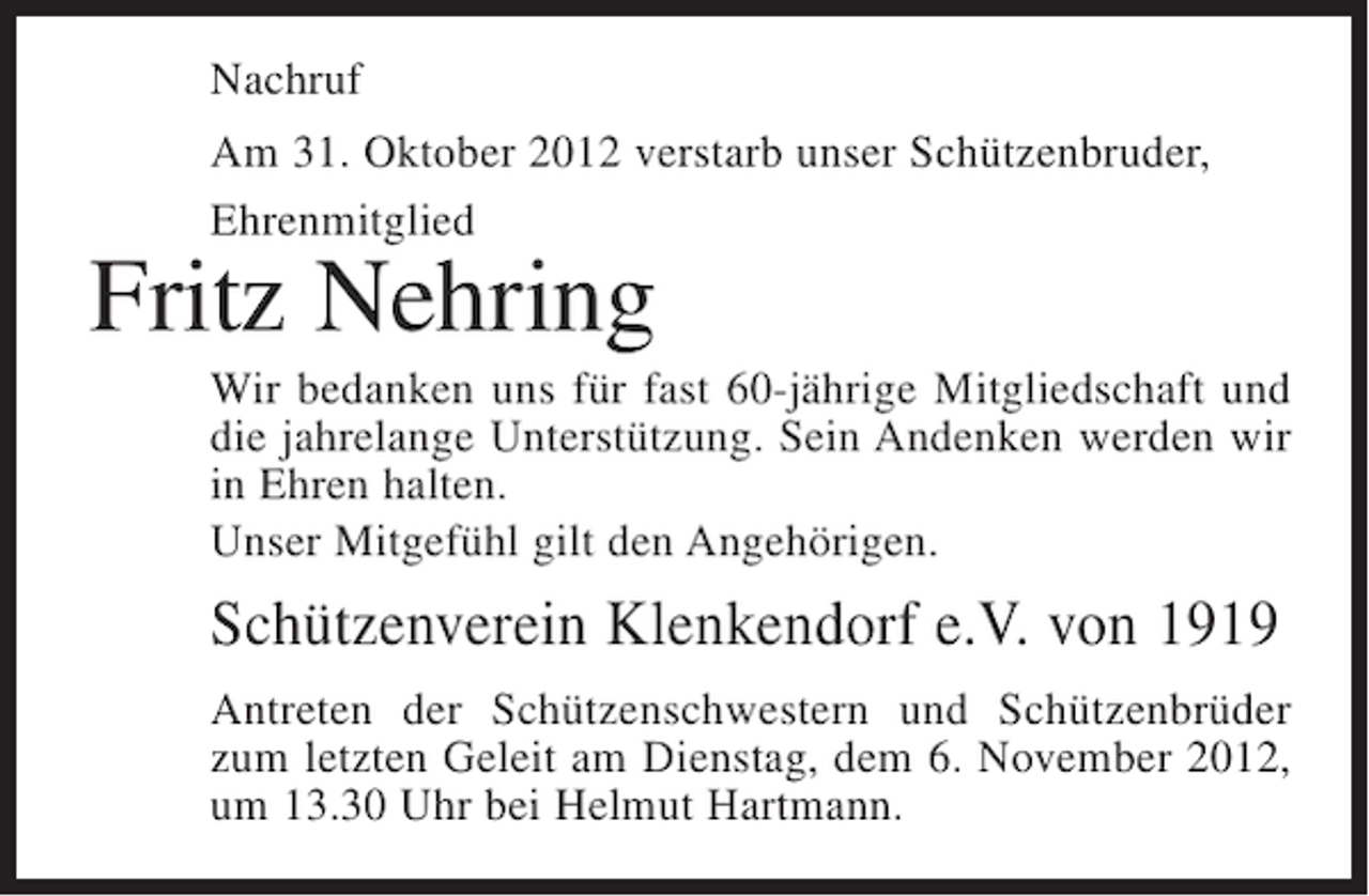 <p>Nachruf<br />Am 31. Oktober 2012 verstarb unser Schützenbruder,<br />Ehrenmitglied</p><p>Fritz Nehring<br />Wir bedanken uns für fast 60-jährige Mitgliedschaft und<br />die jahrelange Unterstützung. Sein Andenken werden wir<br />in Ehren halten.<br />Unser Mitgefühl gilt den Angehörigen.</p><p>Schützenverein Klenkendorf e.V. von 1919<br />Antreten der Schützenschwestern und Schützenbrüder<br />zum letzten Geleit am Dienstag, dem 6. November 2012,<br />um 13.30 Uhr bei Helmut Hartmann.</p>