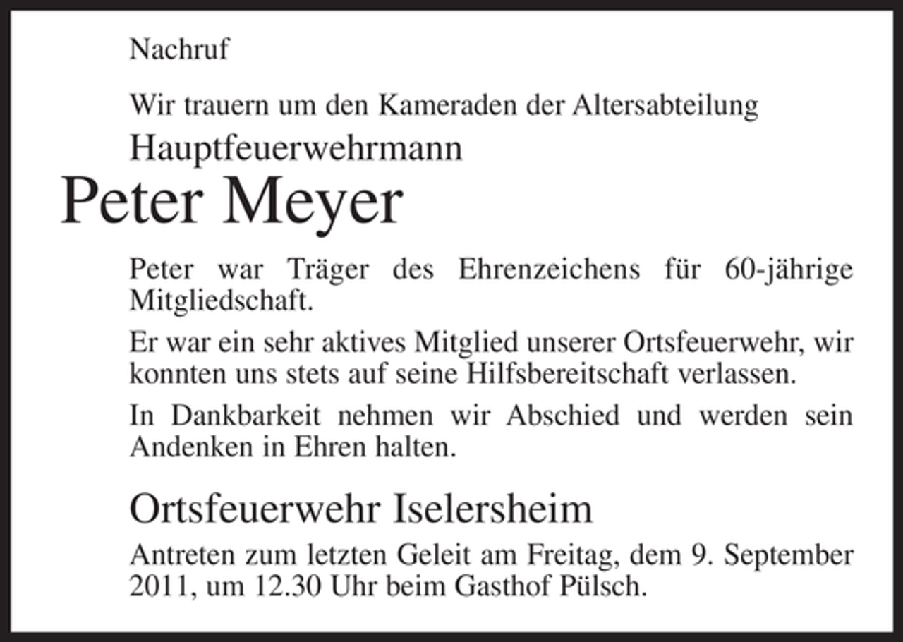 <p>Nachruf<br />Wir trauern um den Kameraden der Altersabteilung</p><p>Hauptfeuerwehrmann</p><p>Peter Meyer<br />Peter war Träger des Ehrenzeichens für 60-jährige<br />Mitgliedschaft.<br />Er war ein sehr aktives Mitglied unserer Ortsfeuerwehr, wir<br />konnten uns stets auf seine Hilfsbereitschaft verlassen.<br />In Dankbarkeit nehmen wir Abschied und werden sein<br />Andenken in Ehren halten.</p><p>Ortsfeuerwehr Iselersheim<br />Antreten zum letzten Geleit am Freitag, dem 9. September<br />2011, um 12.30 Uhr beim Gasthof Pülsch.</p>