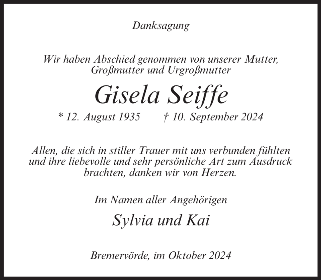 <p>Danksagung<br />Wir haben Abschied genommen von unserer Mutter,<br />Großmutter und Urgroßmutter</p><p>Gisela Seiffe<br />* 12. August 1935</p><p>† 10. September 2024</p><p>Allen, die sich in stiller Trauer mit uns verbunden fühlten<br />und ihre liebevolle und sehr persönliche Art zum Ausdruck<br />brachten, danken wir von Herzen.<br />Im Namen aller Angehörigen</p><p>Sylvia und Kai<br />Bremervörde, im Oktober 2024</p>