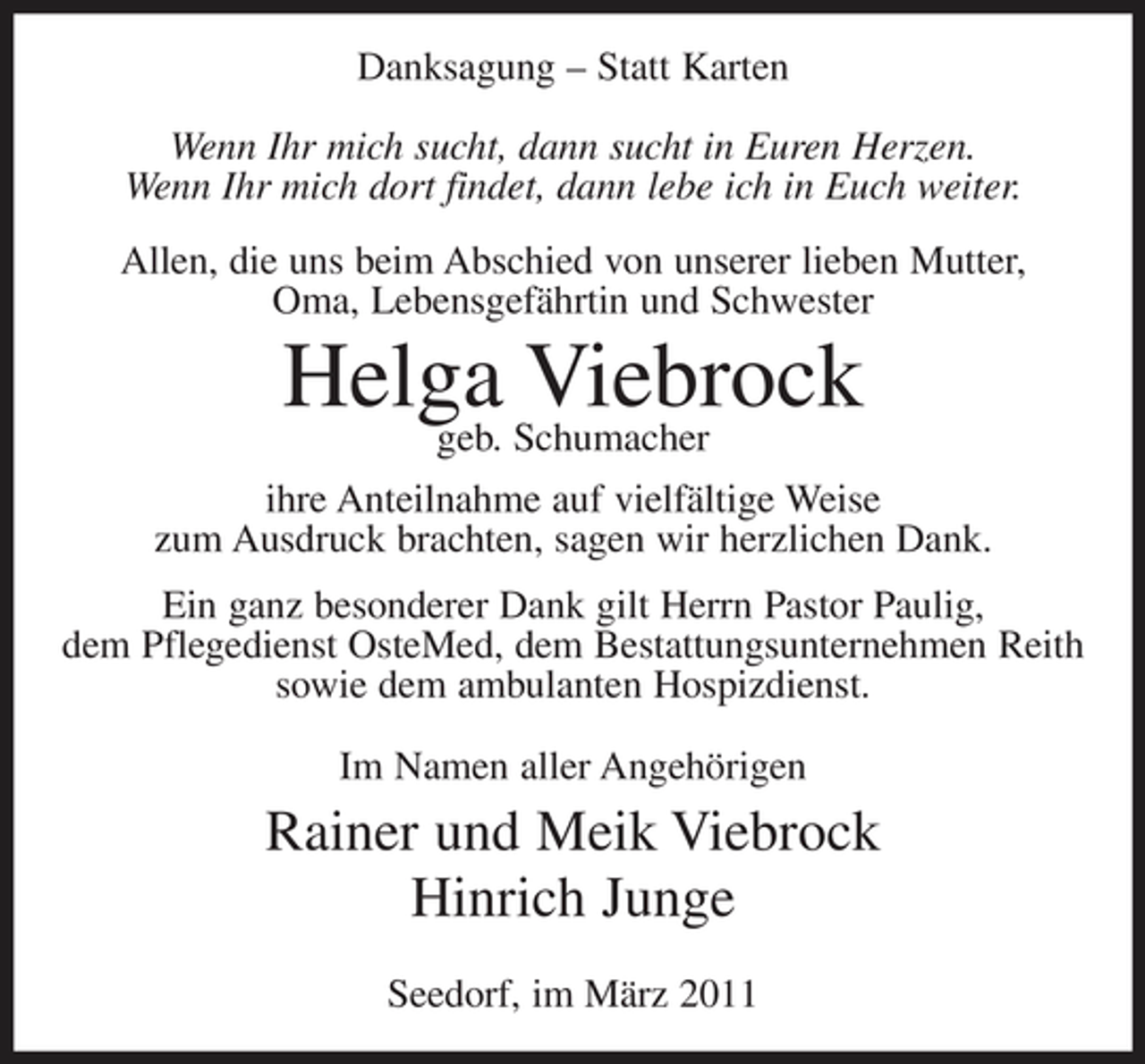 <p>Danksagung – Statt Karten Wenn Ihr mich sucht, dann sucht in Euren Herzen. Wenn Ihr mich dort findet, dann lebe ich in Euch weiter. Allen, die uns beim Abschied von unserer lieben Mutter, Oma, Lebensgefährtin und Schwester</p><p>Helga Schumacher Viebrock geb.<br />ihre Anteilnahme auf vielfältige Weise zum Ausdruck brachten, sagen wir herzlichen Dank. Ein ganz besonderer Dank gilt Herrn Pastor Paulig, dem Pflegedienst OsteMed, dem Bestattungsunternehmen Reith sowie dem ambulanten Hospizdienst. Im Namen aller Angehörigen</p><p>Rainer und Meik Viebrock Hinrich Junge<br />Seedorf, im März 2011</p>