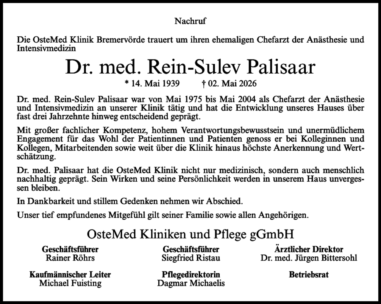 <p>Nachruf<br />Die OsteMed Klinik Bremervörde trauert um ihren ehemaligen Chefarzt der Anästhesie und<br />Intensivmedizin</p><p>Dr. med. Rein-Sulev Palisaar<br />* 14. Mai 1939</p><p>† 02. Mai 2026</p><p>Dr. med. Rein-Sulev Palisaar war von Mai 1975 bis Mai 2004 als Chefarzt der Anästhesie<br />und Intensivmedizin an unserer Klinik tätig und hat die Entwicklung unseres Hauses über<br />fast drei Jahrzehnte hinweg entscheidend geprägt.<br />Mit großer fachlicher Kompetenz, hohem Verantwortungsbewusstsein und unermüdlichem<br />Engagement für das Wohl der Patientinnen und Patienten genoss er bei Kolleginnen und<br />Kollegen, Mitarbeitenden sowie weit über die Klinik hinaus höchste Anerkennung und Wertschätzung.<br />Dr. med. Palisaar hat die OsteMed Klinik nicht nur medizinisch, sondern auch menschlich<br />nachhaltig geprägt. Sein Wirken und seine Persönlichkeit werden in unserem Haus unvergessen bleiben.<br />In Dankbarkeit und stillem Gedenken nehmen wir Abschied.<br />Unser tief empfundenes Mitgefühl gilt seiner Familie sowie allen Angehörigen.</p><p>OsteMed Kliniken und Pflege gGmbH</p><p>Geschäftsführer<br />Rainer Röhrs</p><p>Geschäftsführer<br />Siegfried Ristau</p><p>Ärztlicher Direktor<br />Dr. med. Jürgen Bittersohl</p><p>Kaufmännischer Leiter<br />Michael Fuisting</p><p>Pflegedirektorin<br />Dagmar Michaelis</p><p>Betriebsrat</p>