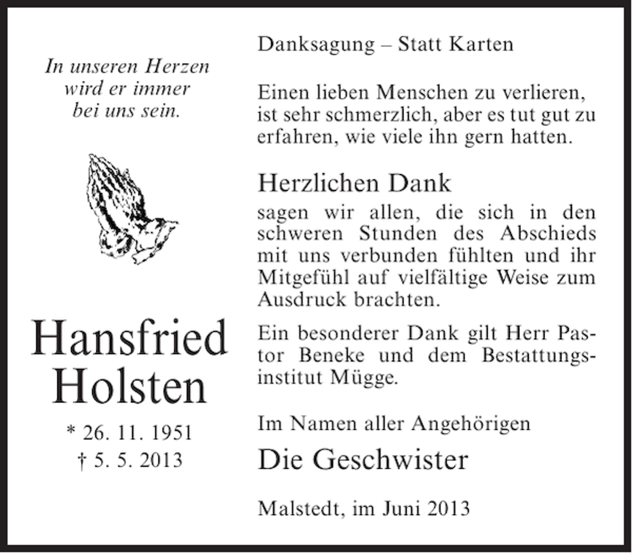 <p>In unseren Herzen<br />wird er immer<br />bei uns sein.</p><p>Danksagung – Statt Karten<br />Einen lieben Menschen zu verlieren,<br />ist sehr schmerzlich, aber es tut gut zu<br />erfahren, wie viele ihn gern hatten.</p><p>Herzlichen Dank</p><p>Hansfried<br />Holsten<br />* 26. 11. 1951<br />† 5. 5. 2013</p><p>sagen wir allen, die sich in den<br />schweren Stunden des Abschieds<br />mit uns verbunden fühlten und ihr<br />Mitgefühl auf vielfältige Weise zum<br />Ausdruck brachten.<br />Ein besonderer Dank gilt Herr Pastor Beneke und dem Bestattungsinstitut Mügge.<br />Im Namen aller Angehörigen</p><p>Die Geschwister<br />Malstedt, im Juni 2013</p>
