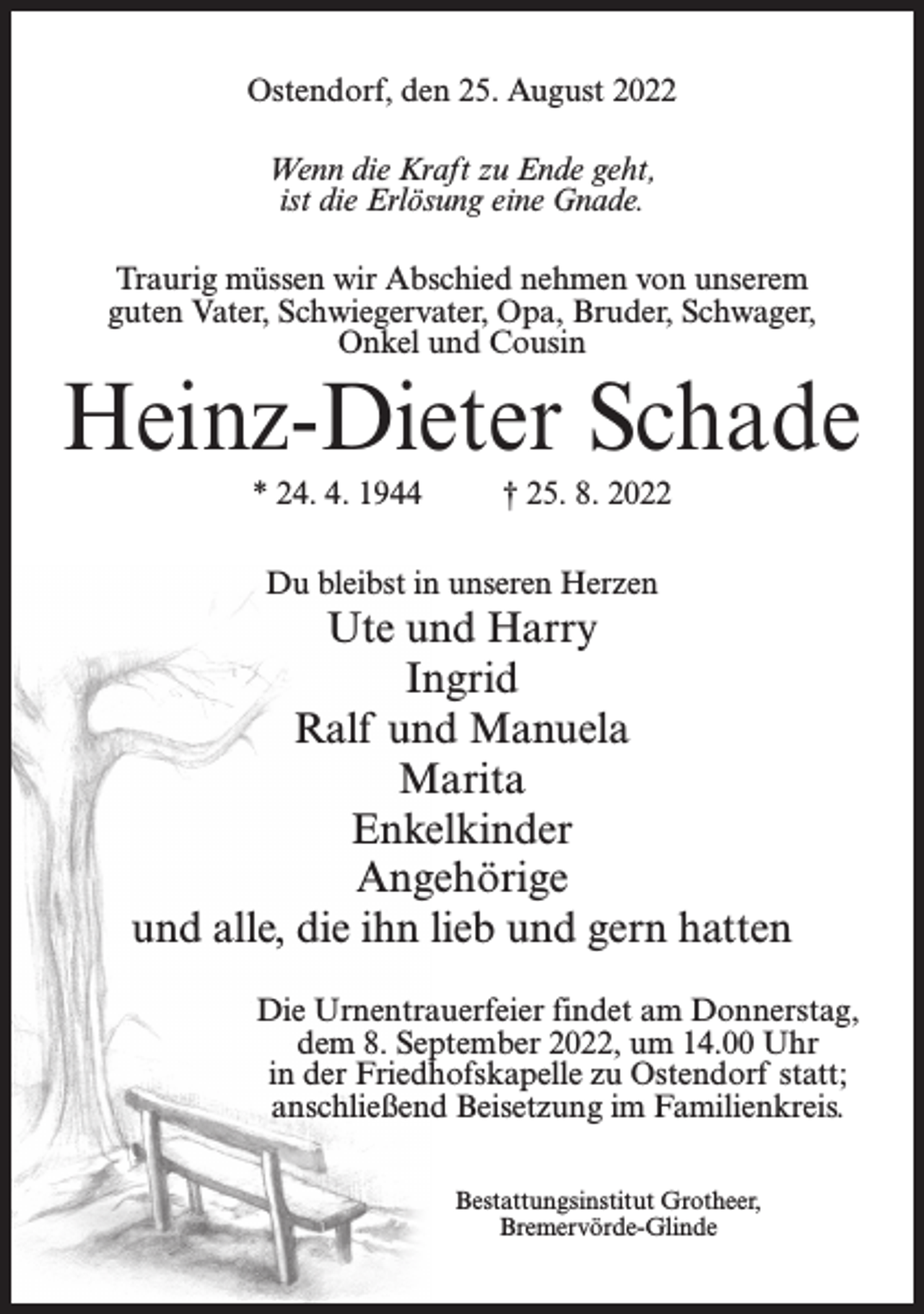 <p>Ostendorf, den 25. August 2022<br />Wenn die Kraft zu Ende geht,<br />ist die Erlösung eine Gnade.<br />Traurig müssen wir Abschied nehmen von unserem<br />guten Vater, Schwiegervater, Opa, Bruder, Schwager,<br />Onkel und Cousin</p><p>Heinz-Dieter Schade<br />* 24. 4. 1944</p><p>† 25. 8. 2022</p><p>Du bleibst in unseren Herzen</p><p>Ute und Harry<br />Ingrid<br />Ralf und Manuela<br />Marita<br />Enkelkinder<br />Angehörige<br />und alle, die ihn lieb und gern hatten<br />Die Urnentrauerfeier findet am Donnerstag,<br />dem 8. September 2022, um 14.00 Uhr<br />in der Friedhofskapelle zu Ostendorf statt;<br />anschließend Beisetzung im Familienkreis.<br />Bestattungsinstitut Grotheer,<br />Bremervörde-Glinde</p>
