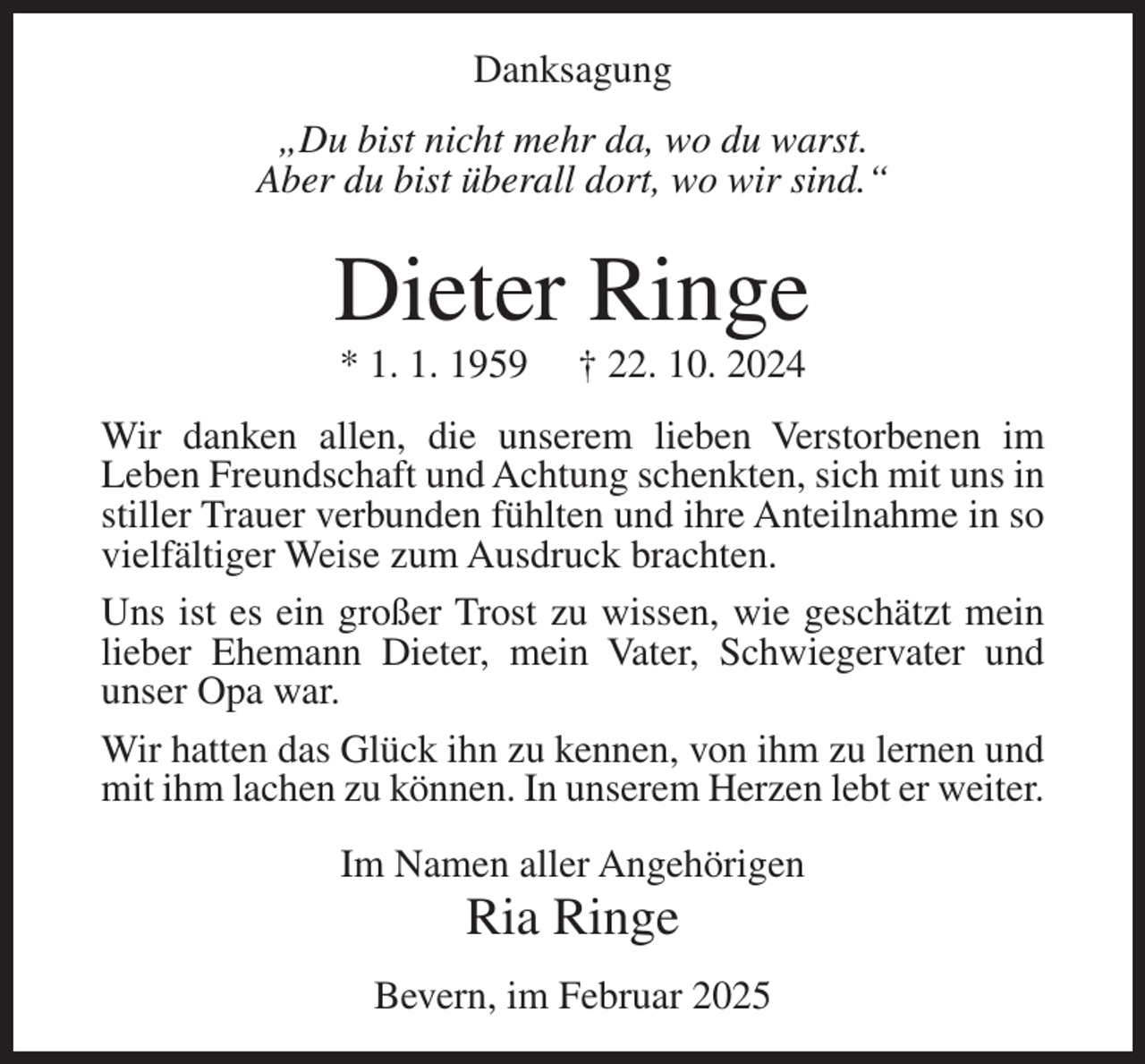 <p>Danksagung<br />„Du bist nicht mehr da, wo du warst.<br />Aber du bist überall dort, wo wir sind.“</p><p>Dieter Ringe<br />* 1. 1. 1959</p><p>† 22. 10. 2024</p><p>Wir danken allen, die unserem lieben Verstorbenen im<br />Leben Freundschaft und Achtung schenkten, sich mit uns in<br />stiller Trauer verbunden fühlten und ihre Anteilnahme in so<br />vielfältiger Weise zum Ausdruck brachten.<br />Uns ist es ein großer Trost zu wissen, wie geschätzt mein<br />lieber Ehemann Dieter, mein Vater, Schwiegervater und<br />unser Opa war.<br />Wir hatten das Glück ihn zu kennen, von ihm zu lernen und<br />mit ihm lachen zu können. In unserem Herzen lebt er weiter.<br />Im Namen aller Angehörigen</p><p>Ria Ringe<br />Bevern, im Februar 2025</p>
