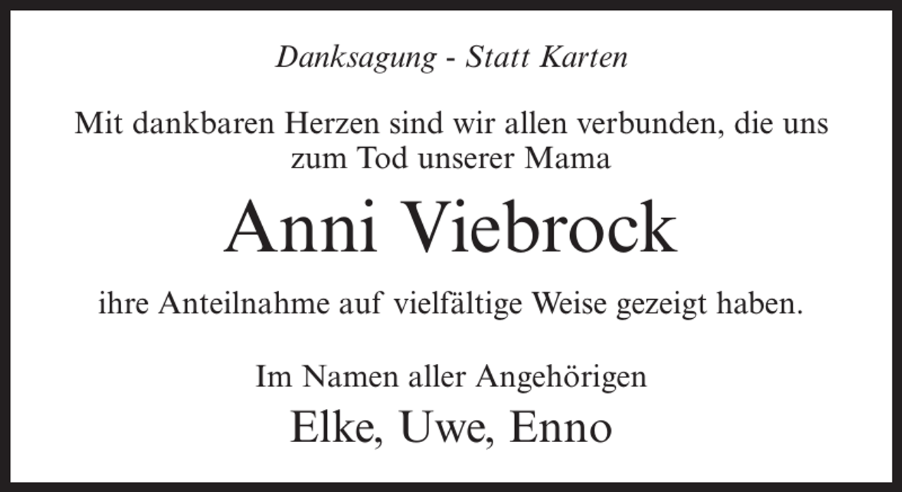 <p>Danksagung - Statt Karten<br />Mit dankbaren Herzen sind wir allen verbunden, die uns<br />zum Tod unserer Mama</p><p>Anni Viebrock<br />ihre Anteilnahme auf vielfältige Weise gezeigt haben.<br />Im Namen aller Angehörigen</p><p>Elke, Uwe, Enno</p>