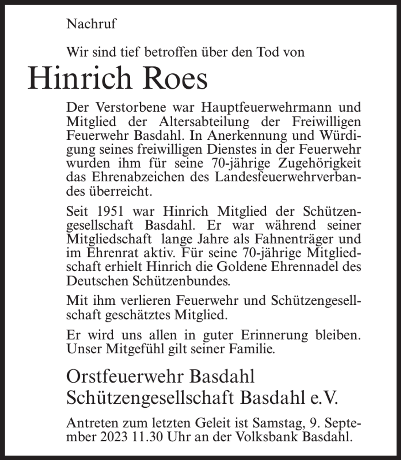 <p>Nachruf<br />Wir sind tief betroffen über den Tod von</p><p>Hinrich Roes</p><p>Der Verstorbene war Hauptfeuerwehrmann und<br />Mitglied der Altersabteilung der Freiwilligen<br />Feuerwehr Basdahl. In Anerkennung und Würdigung seines freiwilligen Dienstes in der Feuerwehr<br />wurden ihm für seine 70-jährige Zugehörigkeit<br />das Ehrenabzeichen des Landesfeuerwehrverbandes überreicht.<br />Seit 1951 war Hinrich Mitglied der Schützengesellschaft Basdahl. Er war während seiner<br />Mitgliedschaft lange Jahre als Fahnenträger und<br />im Ehrenrat aktiv. Für seine 70-jährige Mitgliedschaft erhielt Hinrich die Goldene Ehrennadel des<br />Deutschen Schützenbundes.<br />Mit ihm verlieren Feuerwehr und Schützengesellschaft geschätztes Mitglied.<br />Er wird uns allen in guter Erinnerung bleiben.<br />Unser Mitgefühl gilt seiner Familie.</p><p>Orstfeuerwehr Basdahl<br />Schützengesellschaft Basdahl e.V.<br />Antreten zum letzten Geleit ist Samstag, 9. Sep­tember 2023 11.30 Uhr an der Volksbank Basdahl.</p>