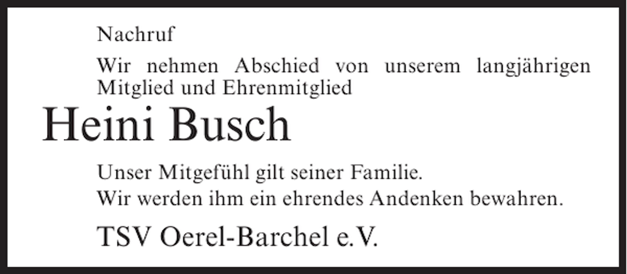 <p>Nachruf<br />Wir nehmen Abschied von unserem langjährigen<br />Mitglied und Ehrenmitglied</p><p>Heini Busch<br />Unser Mitgefühl gilt seiner Familie.<br />Wir werden ihm ein ehrendes Andenken bewahren.</p><p>TSV Oerel-Barchel e.V.</p>