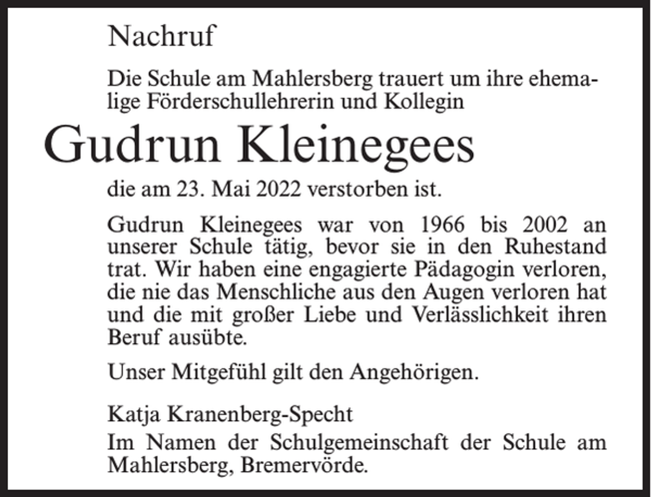<p>Nachruf<br />Die Schule am Mahlersberg trauert um ihre ehemalige Förderschullehrerin und Kollegin</p><p>Gudrun Kleinegees<br />die am 23. Mai 2022 verstorben ist.</p><p>Gudrun Kleinegees war von 1966 bis 2002 an<br />unserer Schule tätig, bevor sie in den Ruhestand<br />trat. Wir haben eine engagierte Pädagogin verloren,<br />die nie das Menschliche aus den Augen verloren hat<br />und die mit großer Liebe und Verlässlichkeit ihren<br />Beruf ausübte.<br />Unser Mitgefühl gilt den Angehörigen.<br />Katja Kranenberg-Specht<br />Im Namen der Schulgemeinschaft der Schule am<br />Mahlersberg, Bremervörde.</p>