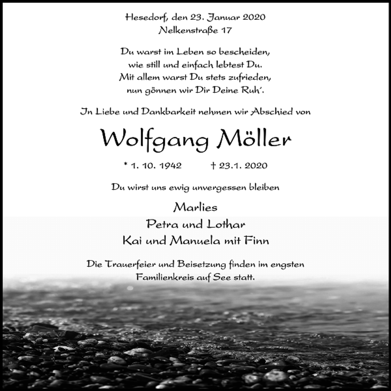<p>Hesedorf, den 23. Januar 2020<br />Nelkenstraße 17<br />Du warst im Leben so bescheiden,<br />wie still und einfach lebtest Du.<br />Mit allem warst Du stets zufrieden,<br />nun gönnen wir Dir Deine Ruh´.<br />In Liebe und Dankbarkeit nehmen wir Abschied von</p><p>Wolfgang Möller<br />* 1. 10. 1942</p><p>† 23.1. 2020</p><p>Du wirst uns ewig unvergessen bleiben</p><p>Marlies<br />Petra und Lothar<br />Kai und Manuela mit Finn<br />Die Trauerfeier und Beisetzung finden im engsten<br />Familienkreis auf See statt.</p>