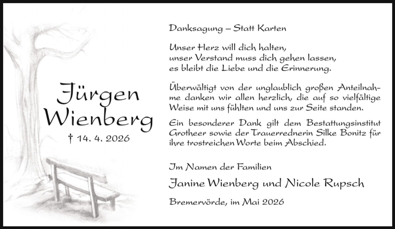 <p>Danksagung – Statt Karten</p><p>Jürgen<br />Wienberg<br />† 14. 4. 2026</p><p>Unser Herz will dich halten,<br />unser Verstand muss dich gehen lassen,<br />es bleibt die Liebe und die Erinnerung.<br />Überwältigt von der unglaublich großen Anteilnahme danken wir allen herzlich, die auf so vielfältige<br />Weise mit uns fühlten und uns zur Seite standen.<br />Ein besonderer Dank gilt dem Bestattungsinstitut<br />Grotheer sowie der Trauerrednerin Silke Bonitz für<br />ihre trostreichen Worte beim Abschied.<br />Im Namen der Familien</p><p>Janine Wienberg und Nicole Rupsch<br />Bremervörde, im Mai 2026</p>