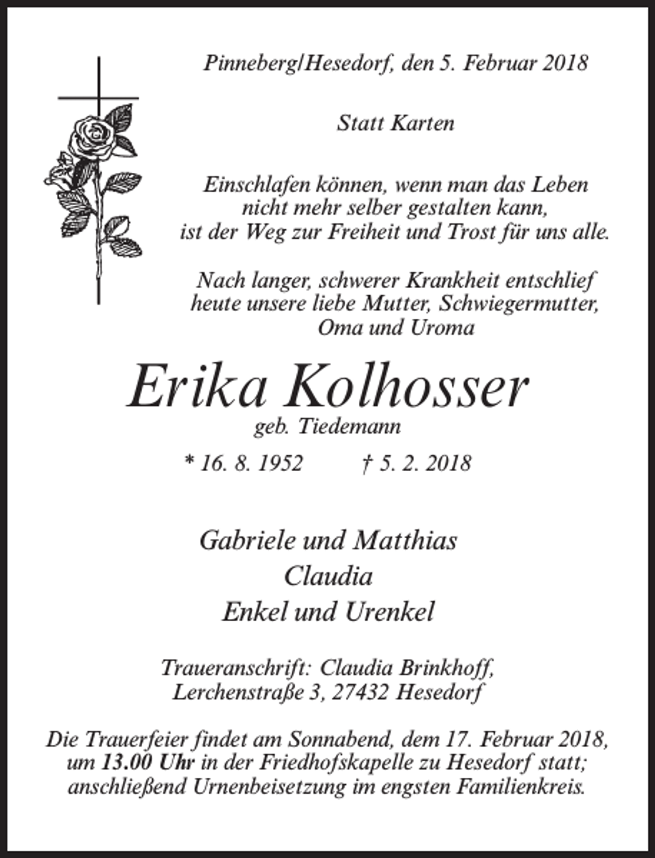 <p>Pinneberg/Hesedorf, den 5. Februar 2018<br />Statt Karten<br />Einschlafen können, wenn man das Leben<br />nicht mehr selber gestalten kann,<br />ist der Weg zur Freiheit und Trost für uns alle.<br />Nach langer, schwerer Krankheit entschlief<br />heute unsere liebe Mutter, Schwiegermutter,<br />Oma und Uroma</p><p>Erika Kolhosser<br />geb. Tiedemann</p><p>* 16. 8. 1952 † 5. 2. 2018</p><p>Gabriele und Matthias<br />Claudia<br />Enkel und Urenkel<br />Traueranschrift: Claudia Brinkhoff,<br />Lerchenstraße 3, 27432 Hesedorf<br />Die Trauerfeier findet am Sonnabend, dem 17. Februar 2018,<br />um 13.00 Uhr in der Friedhofskapelle zu Hesedorf statt;<br />anschließend Urnenbeisetzung im engsten Familienkreis.</p>