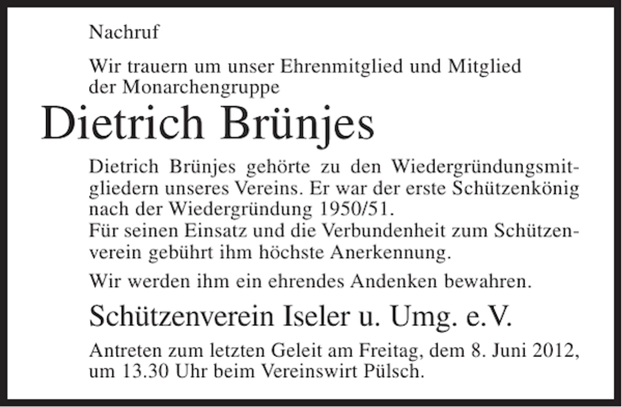 <p>Nachruf<br />Wir trauern um unser Ehrenmitglied und Mitglied<br />der Monarchengruppe</p><p>Dietrich Brünjes<br />Dietrich Brünjes gehörte zu den Wiedergründungsmitgliedern unseres Vereins. Er war der erste Schützenkönig<br />nach der Wiedergründung 1950/51.<br />Für seinen Einsatz und die Verbundenheit zum Schützenverein gebührt ihm höchste Anerkennung.<br />Wir werden ihm ein ehrendes Andenken bewahren.</p><p>Schützenverein Iseler u. Umg. e.V.<br />Antreten zum letzten Geleit am Freitag, dem 8. Juni 2012,<br />um 13.30 Uhr beim Vereinswirt Pülsch.</p>