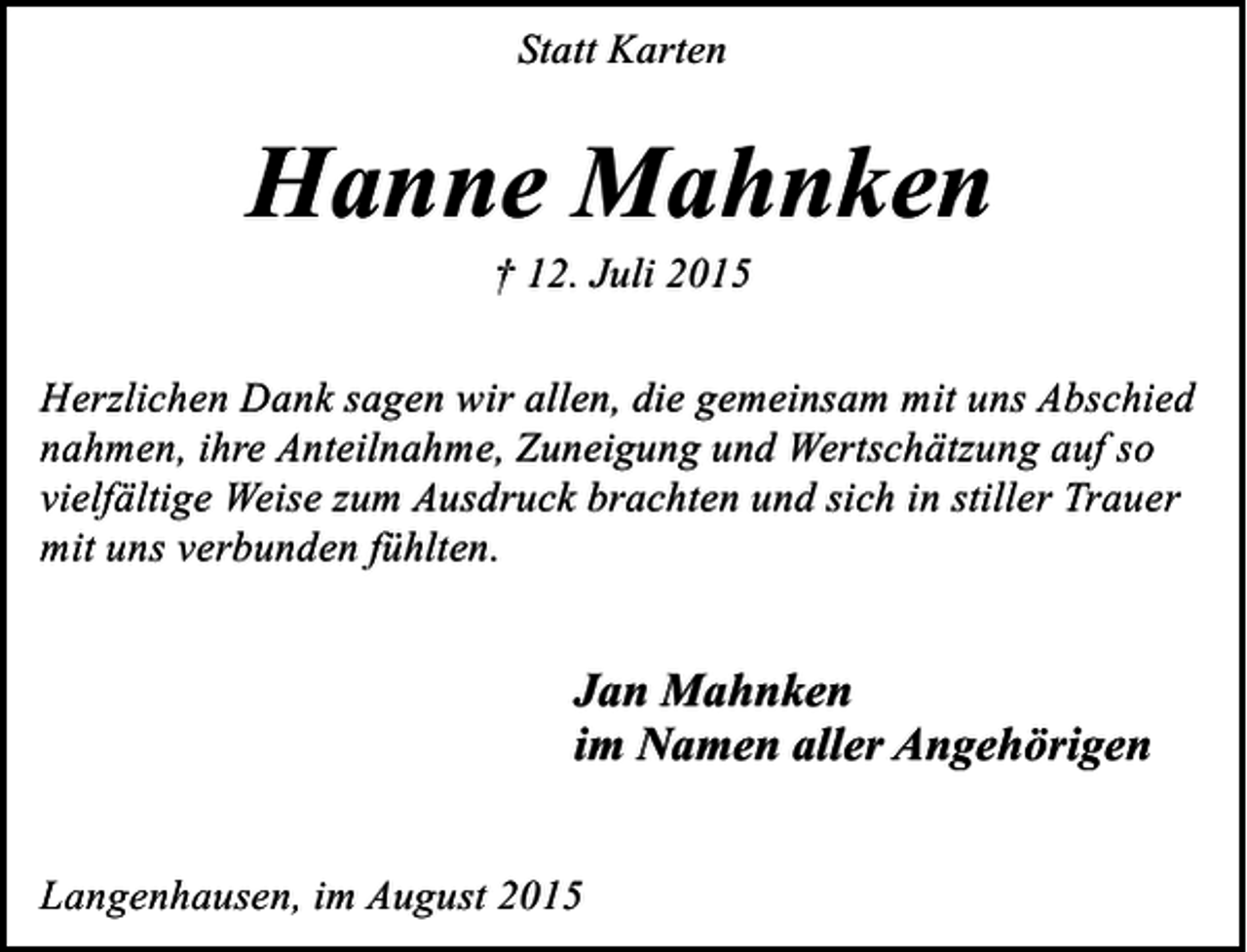 <p>Statt Karten</p><p>Hanne Mahnken<br />† 12. Juli 2015</p><p>Herzlichen Dank sagen wir allen, die gemeinsam mit uns Abschied<br />nahmen, ihre Anteilnahme, Zuneigung und Wertschätzung auf so<br />vielfältige Weise zum Ausdruck brachten und sich in stiller Trauer<br />mit uns verbunden fühlten.</p><p>Jan Mahnken<br />im Namen aller Angehörigen<br />Langenhausen, im August 2015</p>