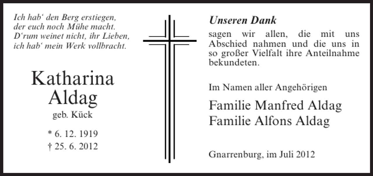 <p>Ich hab‘ den Berg erstiegen,<br />der euch noch Mühe macht.<br />D‘rum weinet nicht, ihr Lieben,<br />ich hab‘ mein Werk vollbracht.</p><p>Katharina<br />Aldag<br />geb. Kück<br />* 6. 12. 1919<br />† 25. 6. 2012</p><p>Unseren Dank<br />sagen wir allen, die mit uns<br />Abschied nahmen und die uns in<br />so großer Vielfalt ihre Anteilnahme<br />bekundeten.<br />Im Namen aller Angehörigen</p><p>Familie Manfred Aldag<br />Familie Alfons Aldag<br />Gnarrenburg, im Juli 2012</p>