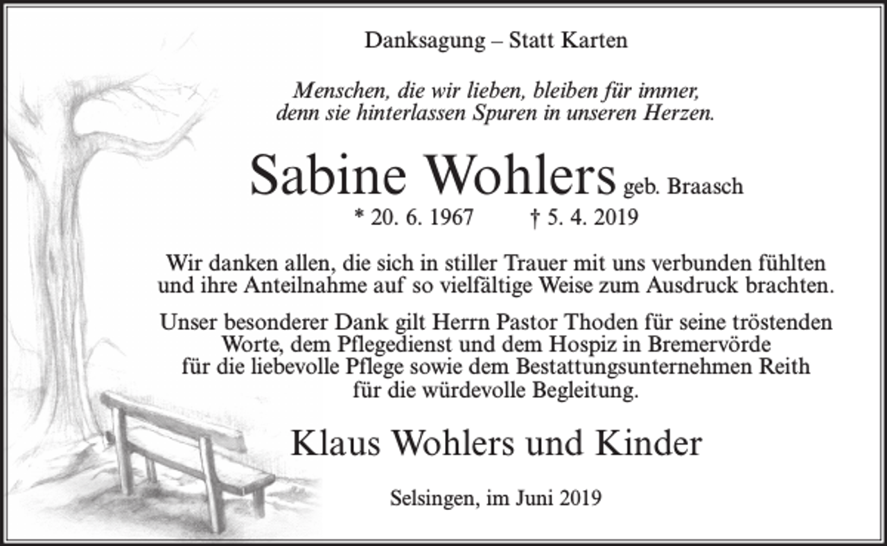 <p>Danksagung – Statt Karten<br />Menschen, die wir lieben, bleiben für immer,<br />denn sie hinterlassen Spuren in unseren Herzen.</p><p>Sabine Wohlers<br />* 20. 6. 1967</p><p>geb. Braasch<br />† 5. 4. 2019</p><p>Wir danken allen, die sich in stiller Trauer mit uns verbunden fühlten<br />und ihre Anteilnahme auf so vielfältige Weise zum Ausdruck brachten.<br />Unser besonderer Dank gilt Herrn Pastor Thoden für seine tröstenden<br />Worte, dem Pflegedienst und dem Hospiz in Bremervörde<br />für die liebevolle Pflege sowie dem Bestattungsunternehmen Reith<br />für die würdevolle Begleitung.</p><p>Klaus Wohlers und Kinder<br />Selsingen, im Juni 2019</p>