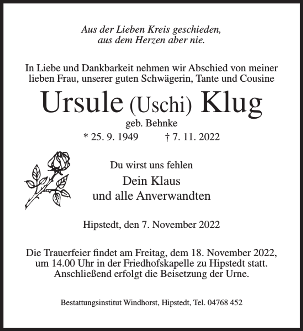 <p>Aus der Lieben Kreis geschieden,<br />aus dem Herzen aber nie.<br />In Liebe und Dankbarkeit nehmen wir Abschied von meiner<br />lieben Frau, unserer guten Schwägerin, Tante und Cousine</p><p>Ursule (Uschi) Klug<br />geb. Behnke<br />* 25. 9. 1949<br />† 7. 11. 2022<br />Du wirst uns fehlen</p><p>Dein Klaus<br />und alle Anverwandten<br />Hipstedt, den 7. November 2022<br />Die Trauerfeier findet am Freitag, dem 18. November 2022,<br />um 14.00 Uhr in der Friedhofskapelle zu Hipstedt statt.<br />Anschließend erfolgt die Beisetzung der Urne.<br />Bestattungsinstitut Windhorst, Hipstedt, Tel. 04768 452</p>