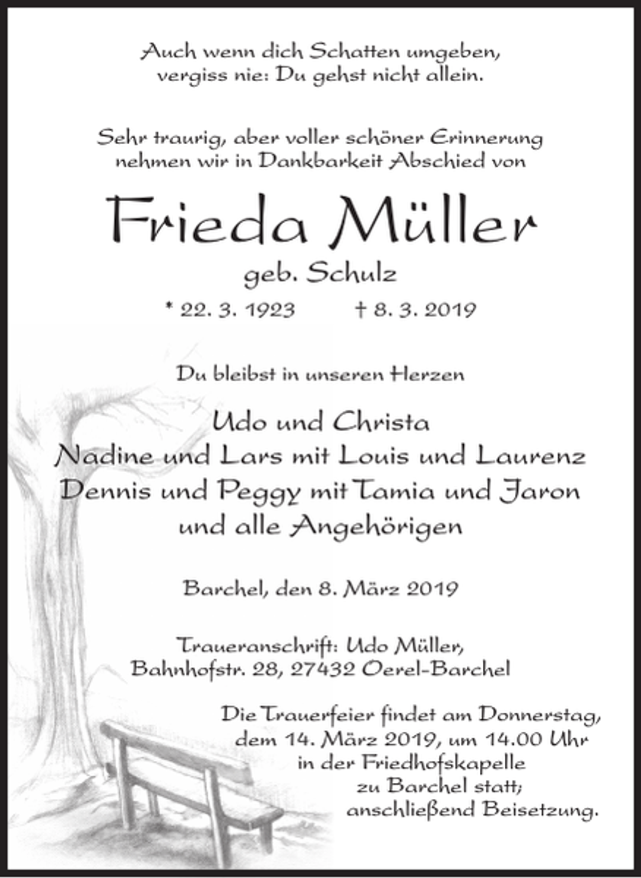 <p>Auch wenn dich Schatten umgeben,<br />vergiss nie: Du gehst nicht allein.<br />Sehr traurig, aber voller schöner Erinnerung<br />nehmen wir in Dankbarkeit Abschied von</p><p>Frieda Müller<br />geb. Schulz</p><p>* 22. 3. 1923</p><p>† 8. 3. 2019</p><p>Du bleibst in unseren Herzen</p><p>Udo und Christa<br />Nadine und Lars mit Louis und Laurenz<br />Dennis und Peggy mit Tamia und Jaron<br />und alle Angehörigen<br />Barchel, den 8. März 2019<br />Traueranschrift: Udo Müller,<br />Bahnhofstr. 28, 27432 Oerel-Barchel<br />Die Trauerfeier findet am Donnerstag,<br />dem 14. März 2019, um 14.00 Uhr<br />in der Friedhofskapelle<br />zu Barchel statt;<br />anschließend Beisetzung.</p>
