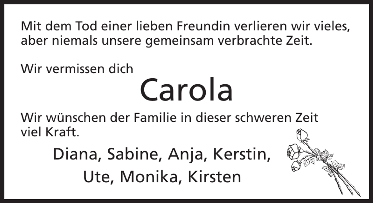 <p>Mit dem Tod einer lieben Freundin verlieren wir vieles,<br />aber niemals unsere gemeinsam verbrachte Zeit.<br />Wir vermissen dich</p><p>Carola<br />Wir wünschen der Familie in dieser schweren Zeit<br />viel Kraft.</p><p>Diana, Sabine, Anja, Kerstin,<br />Ute, Monika, Kirsten</p>