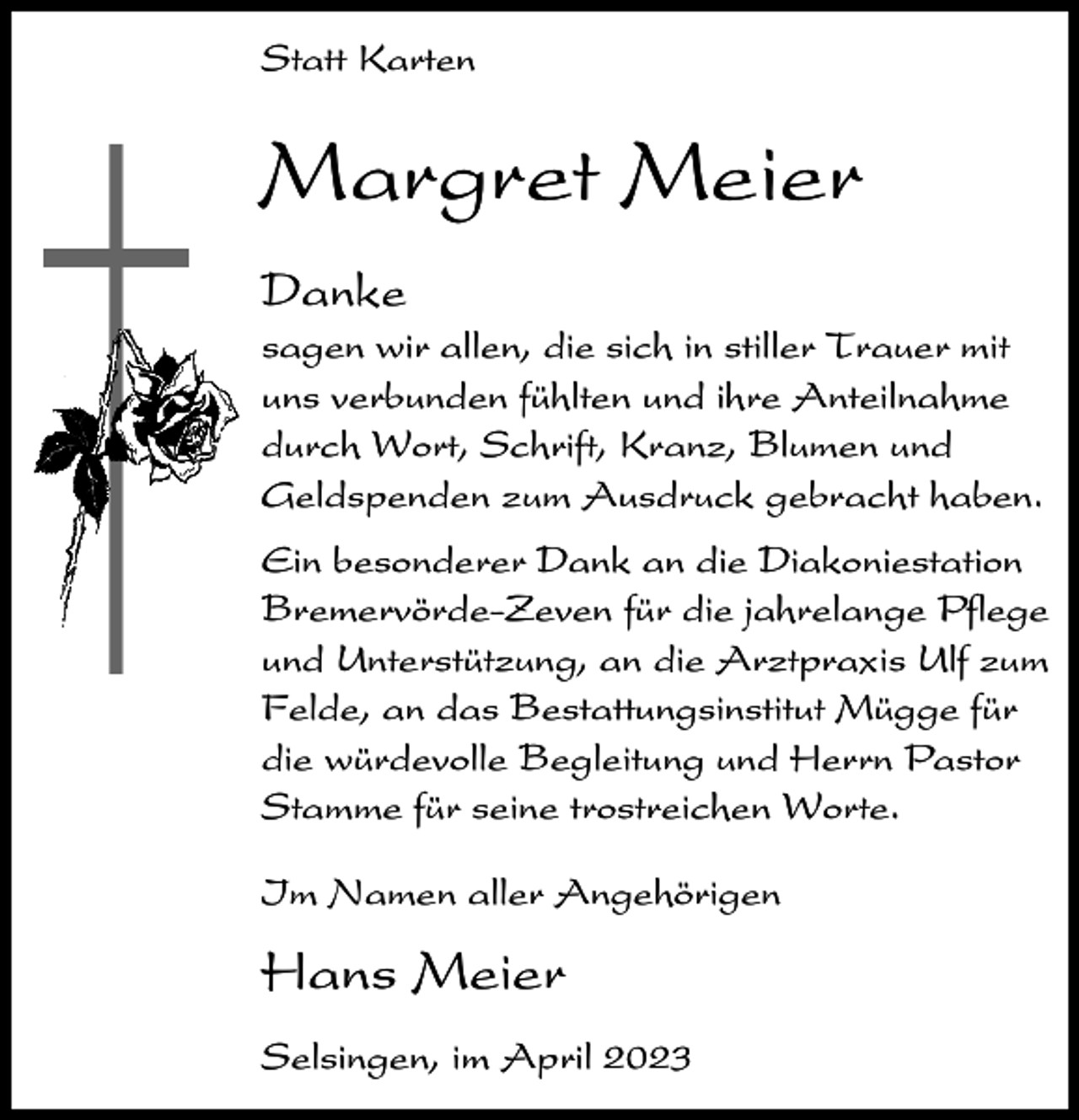 <p>Statt Karten</p><p>Margret Meier<br />Danke<br />sagen wir allen, die sich in stiller Trauer mit<br />uns verbunden fühlten und ihre Anteilnahme<br />durch Wort, Schrift, Kranz, Blumen und<br />Geldspenden zum Ausdruck gebracht haben.<br />Ein besonderer Dank an die Diakoniestation<br />Bremervörde-Zeven für die jahrelange Pflege<br />und Unterstützung, an die Arztpraxis Ulf zum<br />Felde, an das Bestattungsinstitut Mügge für<br />die würdevolle Begleitung und Herrn Pastor<br />Stamme für seine trostreichen Worte.<br />Im Namen aller Angehörigen</p><p>Hans Meier<br />Selsingen, im April 2023</p>