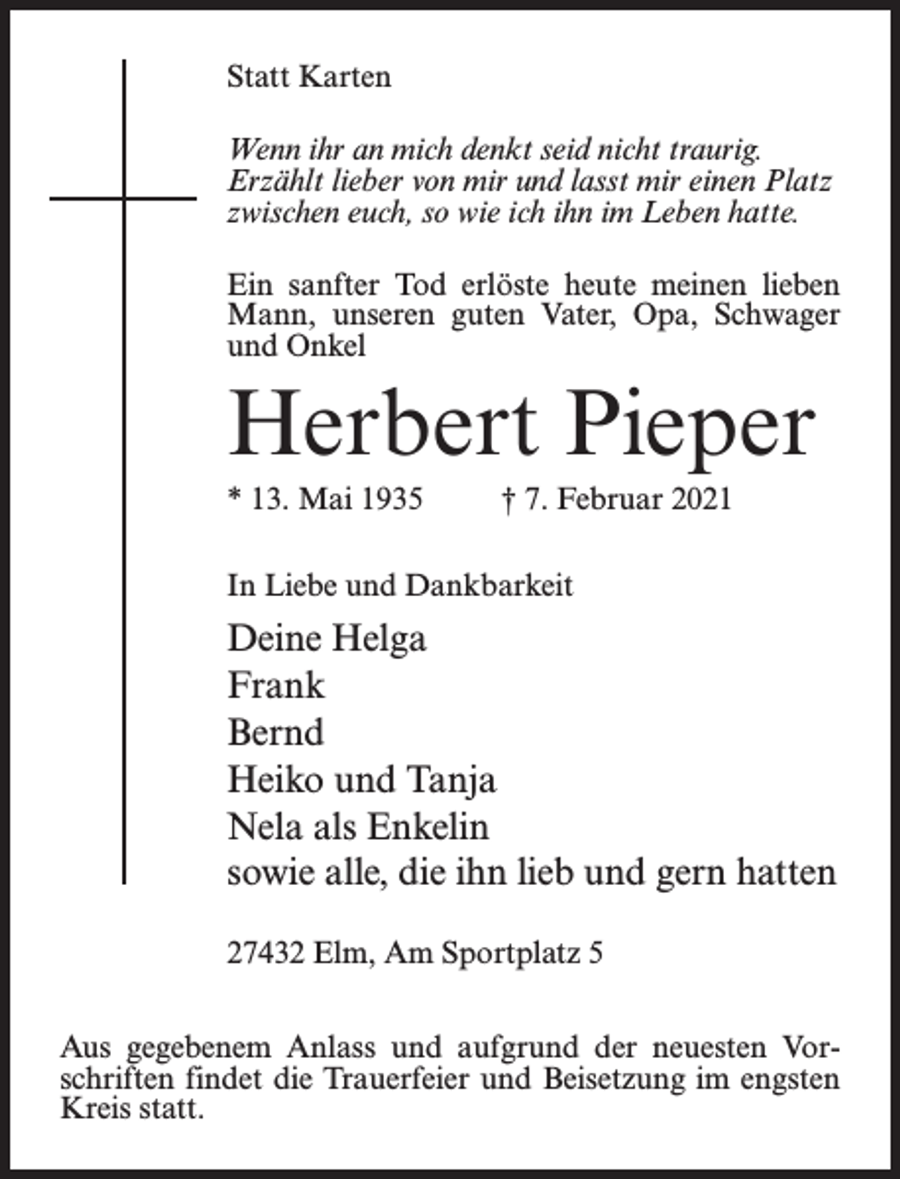 <p>Statt Karten<br />Wenn ihr an mich denkt seid nicht traurig.<br />Erzählt lieber von mir und lasst mir einen Platz<br />zwischen euch, so wie ich ihn im Leben hatte.<br />Ein sanfter Tod erlöste heute meinen lieben<br />Mann, unseren guten Vater, Opa, Schwager<br />und Onkel</p><p>Herbert Pieper<br />* 13. Mai 1935 † 7. Februar 2021<br />In Liebe und Dankbarkeit</p><p>Deine Helga<br />Frank<br />Bernd<br />Heiko und Tanja<br />Nela als Enkelin<br />sowie alle, die ihn lieb und gern hatten<br />27432 Elm, Am Sportplatz 5<br />Aus gegebenem Anlass und aufgrund der neuesten Vorschriften findet die Trauerfeier und Beisetzung im engsten<br />Kreis statt.</p>