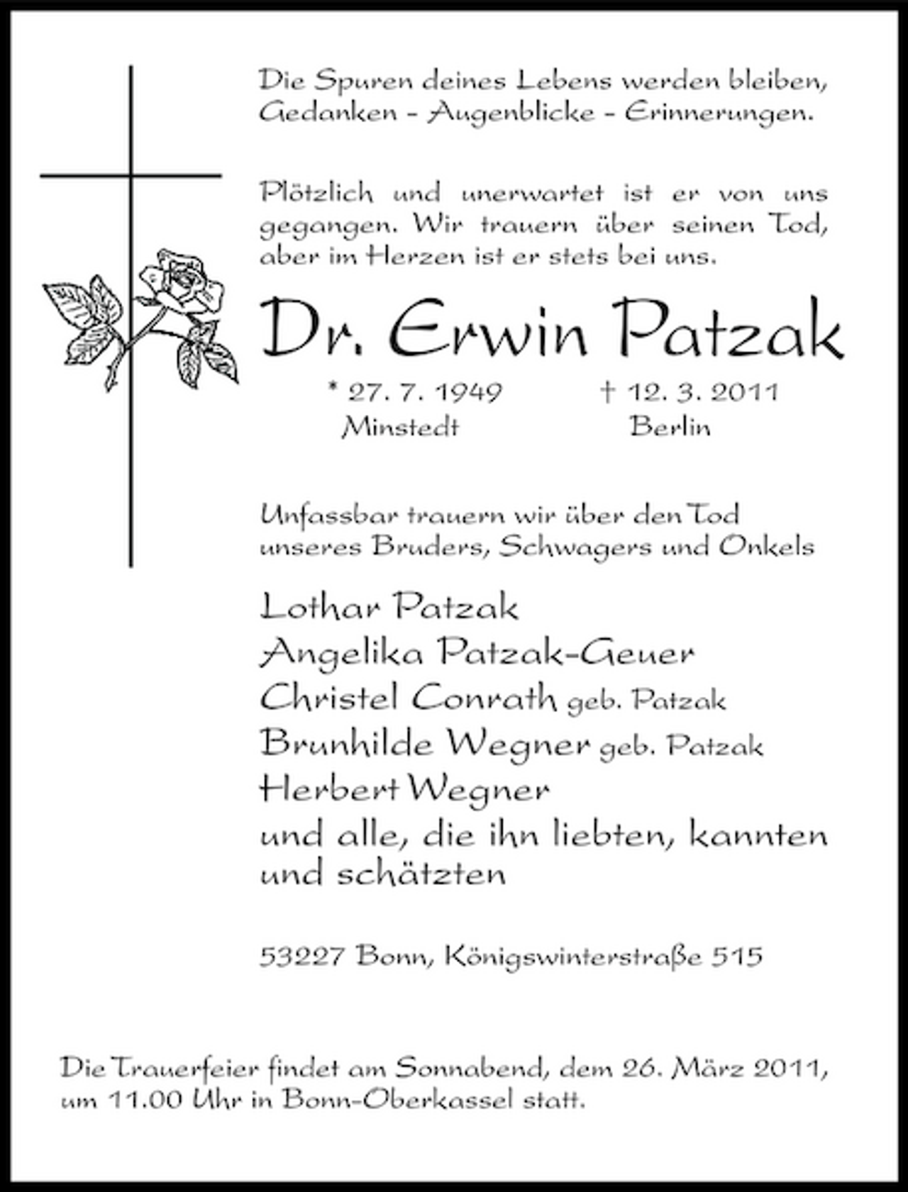 <p>Die Spuren deines Lebens werden bleiben, Gedanken - Augenblicke - Erinnerungen. Plötzlich und unerwartet ist er von uns gegangen. Wir trauern über seinen Tod, aber im Herzen ist er stets bei uns.</p>
<p>Dr. Erwin Patzak* 27. 7. 1949 Minstedt † 12. 3. 2011 Berlin Unfassbar trauern wir über den Tod unseres Bruders, Schwagers und Onkels</p>
<p>Lothar Patzak Angelika Patzak-Geuer Christel Conrath geb. Patzak Brunhilde Wegner geb. Patzak Herbert Wegner und alle, die ihn liebten, kannten und schätzten53227 Bonn, Königswinterstraße 515</p>
<p>Die Trauerfeier findet am Sonnabend, dem 26. März 2011, um 11.00 Uhr in Bonn-Oberkassel statt.</p>