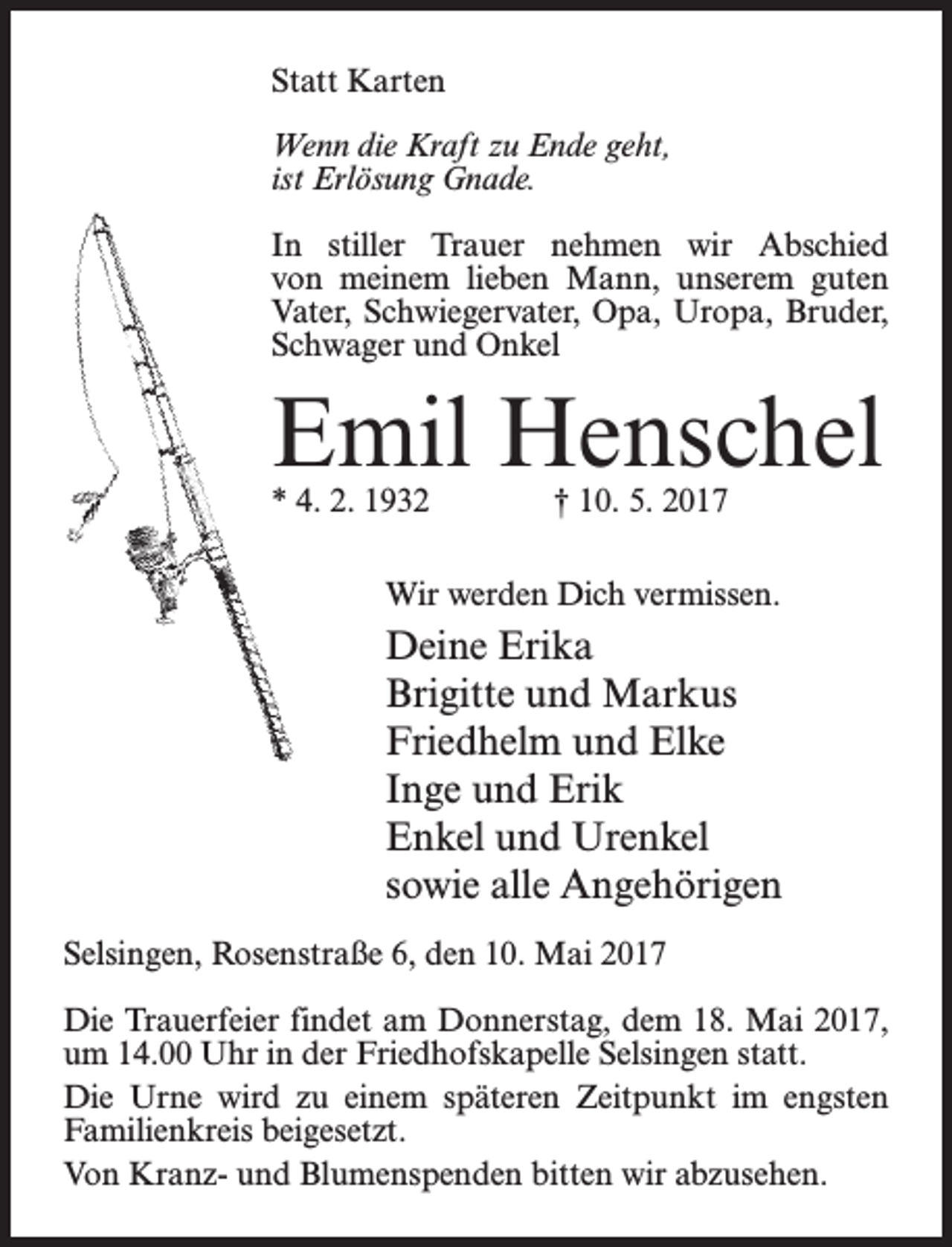 <p>Statt Karten<br />Wenn die Kraft zu Ende geht,<br />ist Erlösung Gnade.<br />In stiller Trauer nehmen wir Abschied<br />von meinem lieben Mann, unserem guten<br />Vater, Schwiegervater, Opa, Uropa, Bruder,<br />Schwager und Onkel</p><p>Emil Henschel<br />* 4. 2. 1932</p><p>† 10. 5. 2017</p><p>Wir werden Dich vermissen.</p><p>Deine Erika<br />Brigitte und Markus<br />Friedhelm und Elke<br />Inge und Erik<br />Enkel und Urenkel<br />sowie alle Angehörigen<br />Selsingen, Rosenstraße 6, den 10. Mai 2017<br />Die Trauerfeier findet am Donnerstag, dem 18. Mai 2017,<br />um 14.00 Uhr in der Friedhofskapelle Selsingen statt.<br />Die Urne wird zu einem späteren Zeitpunkt im engsten<br />Familienkreis beigesetzt.<br />Von Kranz- und Blumenspenden bitten wir abzusehen.</p>