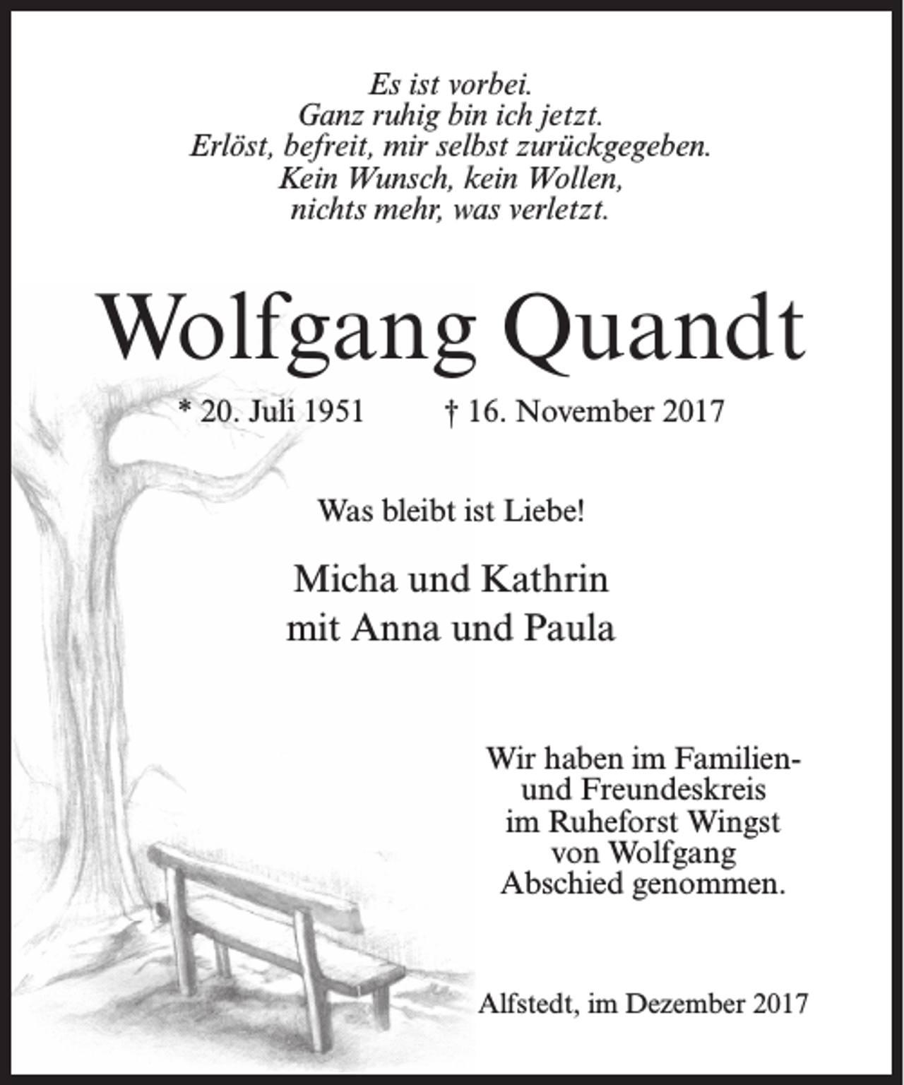 <p>Es ist vorbei.<br />Ganz ruhig bin ich jetzt.<br />Erlöst, befreit, mir selbst zurückgegeben.<br />Kein Wunsch, kein Wollen,<br />nichts mehr, was verletzt.</p><p>Wolfgang Quandt<br />* 20. Juli 1951</p><p>† 16. November 2017</p><p>Was bleibt ist Liebe!</p><p>Micha und Kathrin<br />mit Anna und Paula<br />Wir haben im Familienund Freundeskreis<br />im Ruheforst Wingst<br />von Wolfgang<br />Abschied genommen.</p><p>Alfstedt, im Dezember 2017</p>