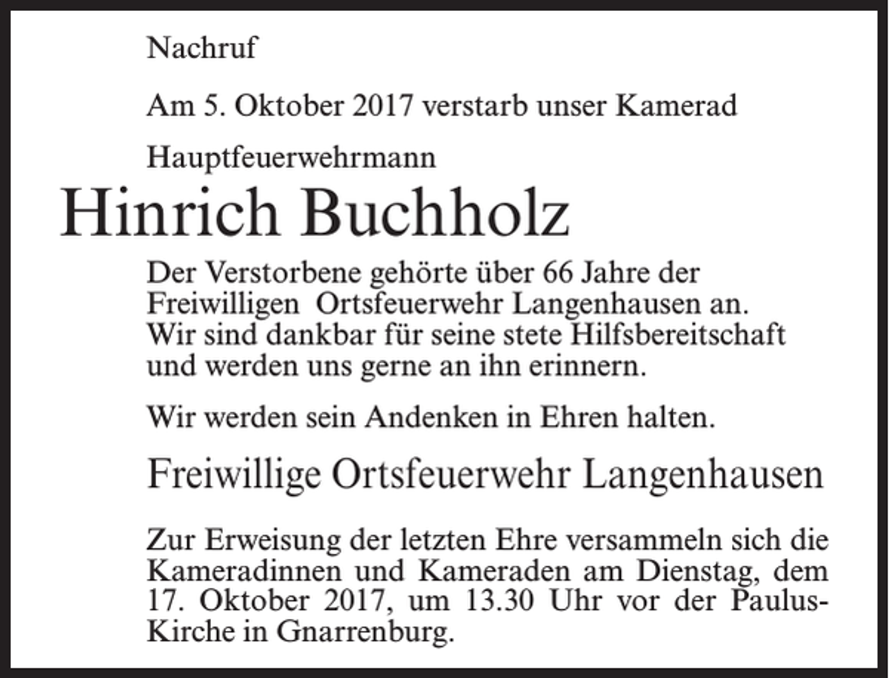 <p>Nachruf<br />Am 5. Oktober 2017 verstarb unser Kamerad<br />Hauptfeuerwehrmann</p><p>Hinrich Buchholz<br />Der Verstorbene gehörte über 66 Jahre der<br />Freiwilligen Ortsfeuerwehr Langenhausen an.<br />Wir sind dankbar für seine stete Hilfsbereitschaft<br />und werden uns gerne an ihn erinnern.<br />Wir werden sein Andenken in Ehren halten.</p><p>Freiwillige Ortsfeuerwehr Langenhausen<br />Zur Erweisung der letzten Ehre versammeln sich die<br />Kameradinnen und Kameraden am Dienstag, dem<br />17. Oktober 2017, um 13.30 Uhr vor der PaulusKirche in Gnarrenburg.</p>