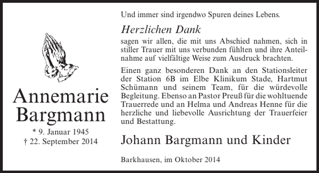 <p>Und immer sind irgendwo Spuren deines Lebens.</p><p>Herzlichen Dank</p><p>Annemarie<br />Bargmann<br />* 9. Januar 1945<br />† 22. September 2014</p><p>sagen wir allen, die mit uns Abschied nahmen, sich in<br />stiller Trauer mit uns verbunden fühlten und ihre Anteilnahme auf vielfältige Weise zum Ausdruck brachten.<br />Einen ganz besonderen Dank an den Stationsleiter<br />der Station 6B im Elbe Klinikum Stade, Hartmut<br />S<br />­ chümann und seinem Team, für die würdevolle<br />B<br />­ egleitung. Ebenso an Pastor Preuß für die ­ ohltuende<br />w<br />Trauer­ ede und an Helma und Andreas Henne für die<br />r<br />herzliche und liebevolle Ausrichtung der Trauerfeier<br />und Bestattung.</p><p>Johann Bargmann und Kinder<br />Barkhausen, im Oktober 2014</p>