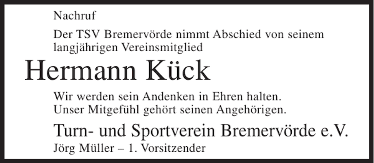 <p>Nachruf<br />Der TSV Bremervörde nimmt Abschied von seinem<br />langjährigen Vereinsmitglied</p><p>Hermann Kück</p><p>Wir werden sein Andenken in Ehren halten.<br />Unser Mitgefühl gehört seinen Angehörigen.</p><p>Turn- und Sportverein Bremervörde e.V.<br />Jörg Müller – 1. Vorsitzender</p>