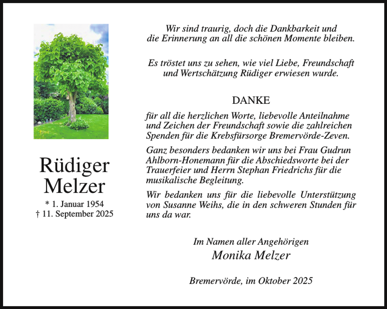 <p>Wir sind traurig, doch die Dankbarkeit und<br />die Erinnerung an all die schönen Momente bleiben.<br />Es tröstet uns zu sehen, wie viel Liebe, Freundschaft<br />und Wertschätzung Rüdiger erwiesen wurde.</p><p>DANKE</p><p>Rüdiger<br />Melzer</p><p>* 1. Januar 1954<br />† 11. September 2025</p><p>für all die herzlichen Worte, liebevolle Anteilnahme<br />und Zeichen der Freundschaft sowie die zahlreichen<br />Spenden für die Krebsfürsorge Bremervörde-Zeven.<br />Ganz besonders bedanken wir uns bei Frau Gudrun<br />Ahlborn-Honemann für die Abschiedsworte bei der<br />Trauerfeier und Herrn Stephan Friedrichs für die<br />musikalische Begleitung.<br />Wir bedanken uns für die liebevolle Unterstützung<br />von Susanne Weihs, die in den schweren Stunden für<br />uns da war.<br />Im Namen aller Angehörigen</p><p>Monika Melzer</p><p>Bremervörde, im Oktober 2025</p>