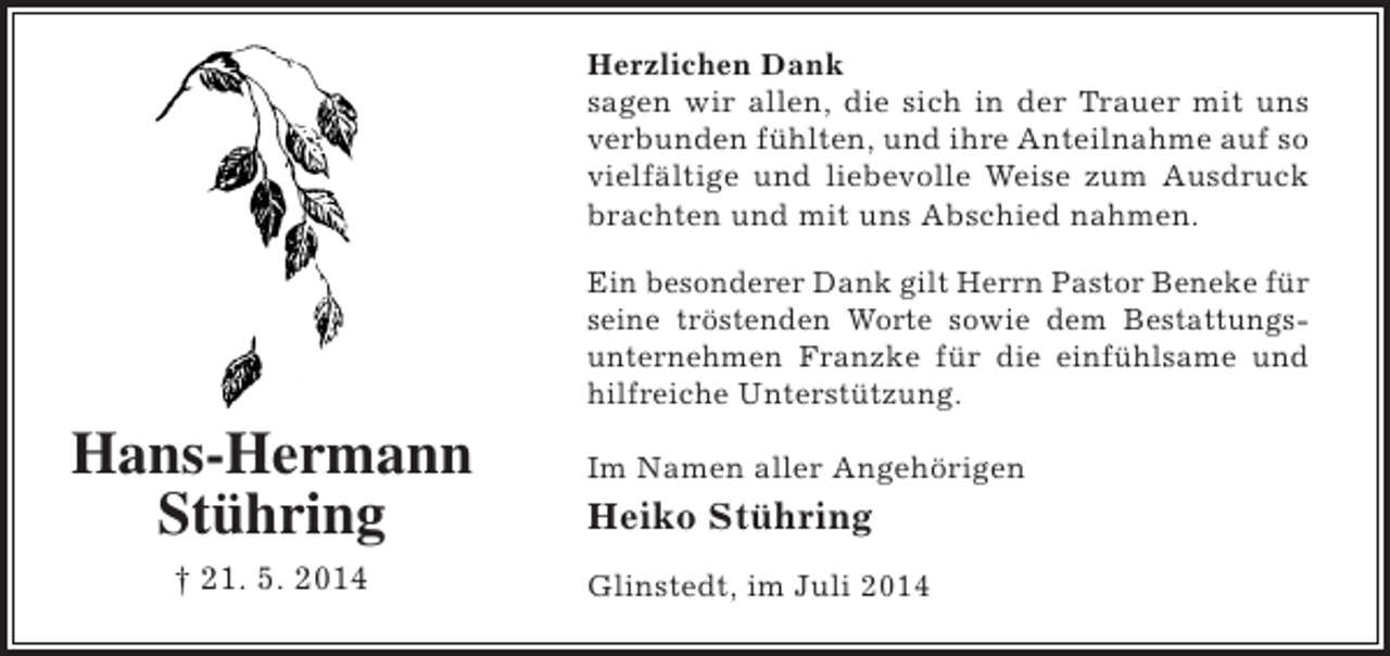 <p>Herzlichen Dank<br />sagen wir allen, die sich in der Trauer mit uns<br />verbunden fühlten, und ihre Anteilnahme auf so<br />vielfältige und liebevolle Weise zum Ausdruck<br />brachten und mit uns Abschied nahmen.<br />Ein besonderer Dank gilt Herrn Pastor Beneke für<br />seine tröstenden Worte sowie dem Bestattungsunternehmen Franzke für die einfühlsame und<br />hilfreiche Unterstützung.</p><p>Hans-Hermann<br />Stühring<br />† 21. 5. 2014</p><p>Im Namen aller Angehörigen</p><p>Heiko Stühring<br />Glinstedt, im Juli 2014</p>