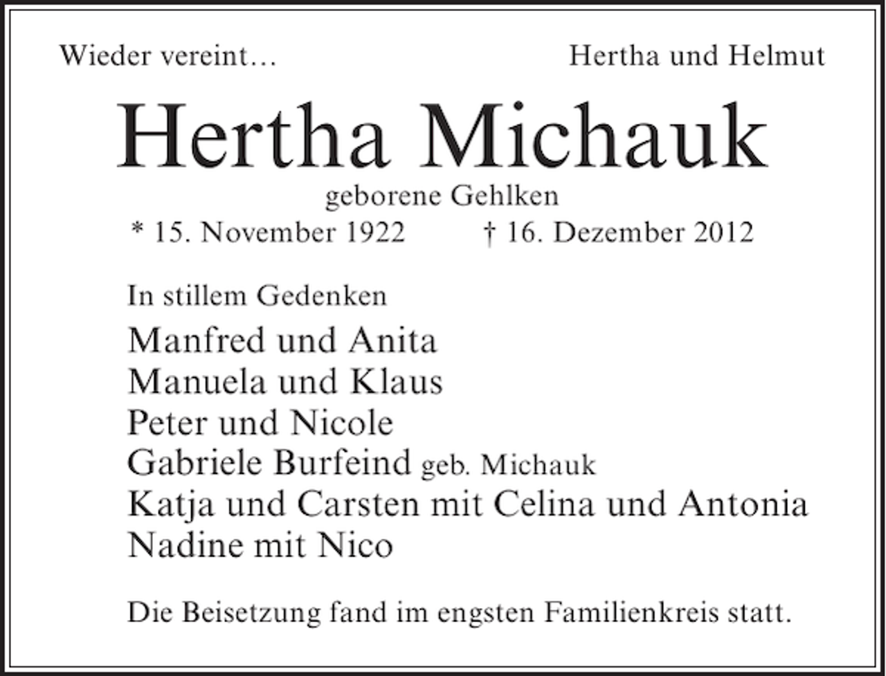<p>Wieder vereint…</p><p>Hertha und Helmut</p><p>Hertha Michauk<br />geborene Gehlken<br />* 15. November 1922<br />† 16. Dezember 2012</p><p>In stillem Gedenken</p><p>Manfred und Anita<br />Manuela und Klaus<br />Peter und Nicole<br />Gabriele Burfeind geb. Michauk<br />Katja und Carsten mit Celina und Antonia<br />Nadine mit Nico<br />Die Beisetzung fand im engsten Familienkreis statt.</p>