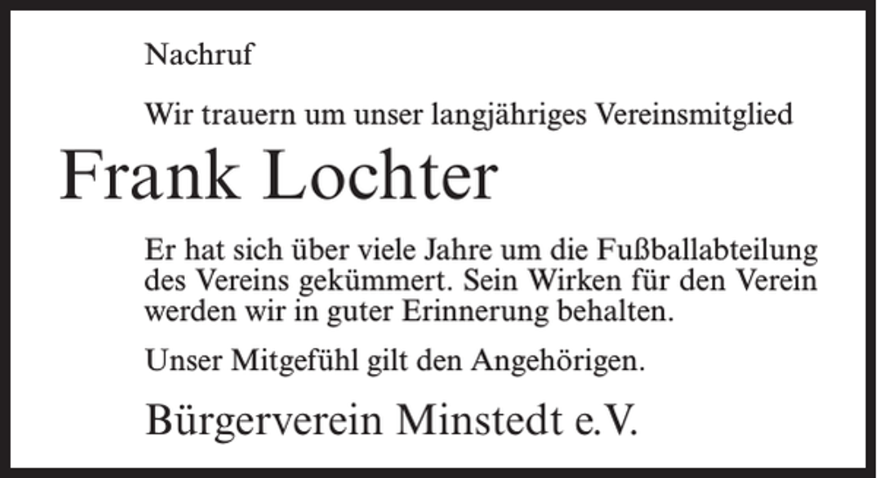 <p>Nachruf<br />Wir trauern um unser langjähriges Vereinsmitglied</p><p>Frank Lochter<br />Er hat sich über viele Jahre um die Fußballabteilung<br />des Vereins gekümmert. Sein Wirken für den Verein<br />werden wir in guter Erinnerung behalten.<br />Unser Mitgefühl gilt den Angehörigen.</p><p>Bürgerverein Minstedt e.V.</p>