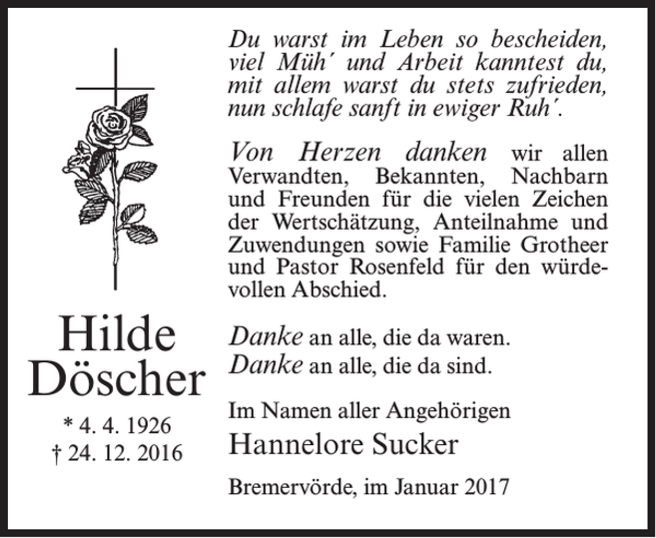 <p>Du warst im Leben so bescheiden,<br />viel Müh´ und Arbeit kanntest du,<br />mit allem warst du stets zufrieden,<br />nun schlafe sanft in ewiger Ruh´.</p><p>Von Herzen danken wir allen</p><p>Verwandten, Bekannten, Nachbarn<br />und Freunden für die vielen Zeichen<br />der Wertschätzung, Anteilnahme und<br />Zuwendungen sowie Familie Grotheer<br />und Pastor Rosenfeld für den würdevollen Abschied.</p><p>Hilde<br />Döscher<br />* 4. 4. 1926<br />† 24. 12. 2016</p><p>Danke an alle, die da waren.<br />Danke an alle, die da sind.<br />Im Namen aller Angehörigen</p><p>Hannelore Sucker<br />Bremervörde, im Januar 2017</p>