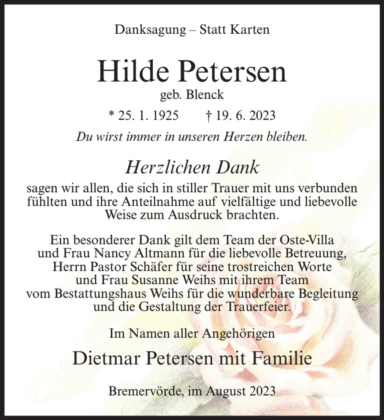 <p>Danksagung – Statt Karten</p><p>Hilde Petersen<br />geb. Blenck</p><p>* 25. 1. 1925</p><p>† 19. 6. 2023</p><p>Du wirst immer in unseren Herzen bleiben.</p><p>Herzlichen Dank<br />sagen wir allen, die sich in stiller Trauer mit uns verbunden<br />fühlten und ihre Anteilnahme auf vielfältige und liebevolle<br />Weise zum Ausdruck brachten.<br />Ein besonderer Dank gilt dem Team der Oste-Villa<br />und Frau Nancy Altmann für die liebevolle Betreuung,<br />Herrn Pastor Schäfer für seine trostreichen Worte<br />und Frau Susanne Weihs mit ihrem Team<br />vom Bestattungshaus Weihs für die wunderbare Begleitung<br />und die Gestaltung der Trauerfeier.<br />Im Namen aller Angehörigen</p><p>Dietmar Petersen mit Familie<br />Bremervörde, im August 2023</p>